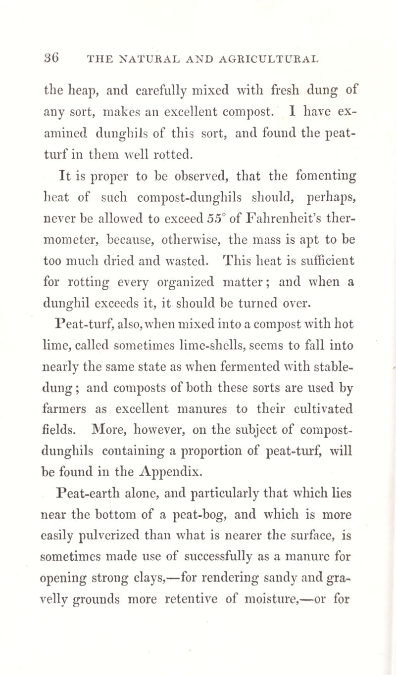 the heap, and carefully mixed with fresh dung of any sort, makes an excellent compost. 1 have ex¬ amined dunghils of this sort, and found the peat- turf in them well rotted. It is proper to he observed, that the fomenting heat of such compost-dunghils should, perhaps, never be allowed to exceed 55° of Fahrenheit’s ther¬ mometer, because, otherwise, the mass is apt to be too much dried and wasted. This heat is sufficient for rotting every organized matter; and when a dunghil exceeds it, it should be turned over. Peat-turf, also, when mixed into a compost with hot lime, called sometimes lime-shells, seems to fall into nearly the same state as when fermented with stable- dung ; and composts of both these sorts are used by farmers as excellent manures to their cultivated fields. More, however, on the subject of compost- dunghils containing a proportion of peat-turf, will be found in the Appendix. Peat-earth alone, and particularly that which lies near the bottom of a peat-bog, and which is more easily pulverized than what is nearer the surface, is sometimes made use of successfully as a manure for opening strong clays,—for rendering sandy and gra¬ velly grounds more retentive of moisture,—or for