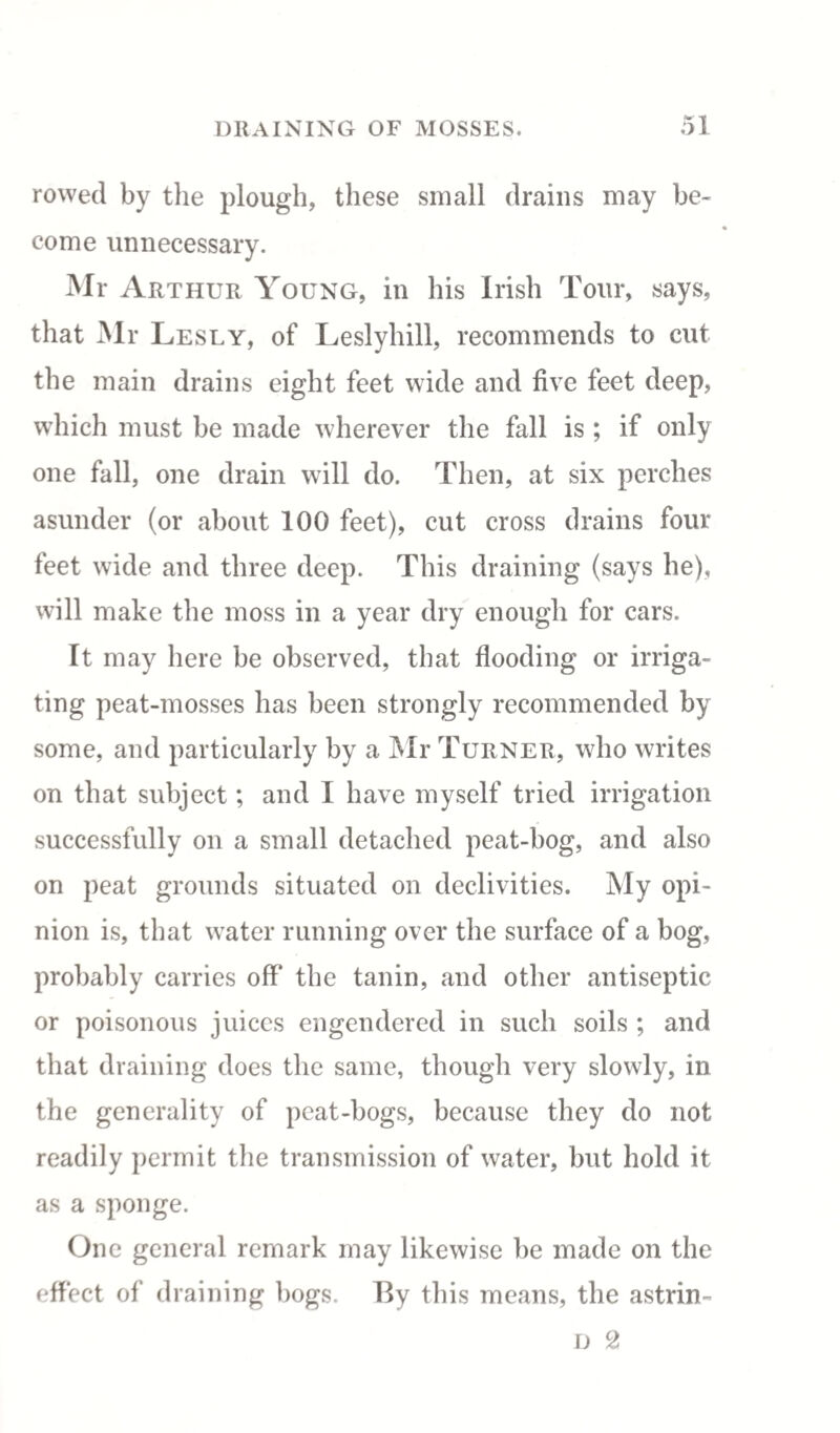 rowed by the plough, these small drains may be¬ come unnecessary. Mr Arthur Young, in his Irish Tour, says, that Mr Lesly, of Leslyhill, recommends to cut the main drains eight feet wide and five feet deep, which must be made wherever the fall is ; if only one fall, one drain will do. Then, at six perches asunder (or about 100 feet), cut cross drains four feet wide and three deep. This draining (says he), will make the moss in a year dry enough for cars. It may here be observed, that flooding or irriga¬ ting peat-mosses has been strongly recommended by some, and particularly by a Mr Turner, who writes on that subject; and I have myself tried irrigation successfully on a small detached peat-bog, and also on peat grounds situated on declivities. My opi¬ nion is, that water running over the surface of a bog, probably carries off the tanin, and other antiseptic or poisonous juices engendered in such soils ; and that draining does the same, though very slowly, in the generality of peat-bogs, because they do not readily permit the transmission of water, but hold it as a sponge. One general remark may likewise be made on the effect of draining bogs. Ify this means, the astrin- D 2