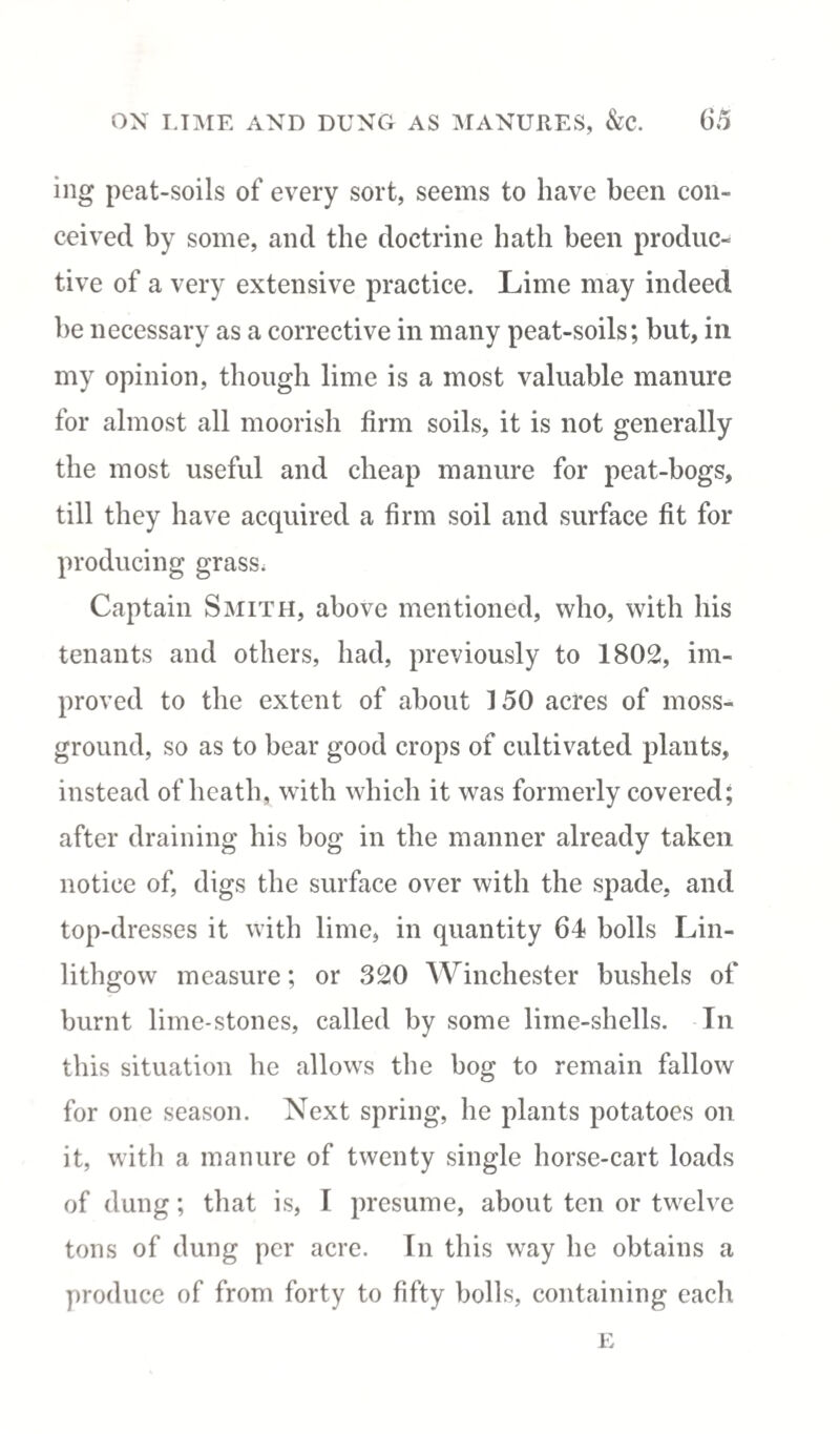 ing peat-soils of every sort, seems to have been con¬ ceived by some, and the doctrine bath been produc¬ tive of a very extensive practice. Lime may indeed be necessary as a corrective in many peat-soils; but, in my opinion, though lime is a most valuable manure for almost all moorish firm soils, it is not generally the most useful and cheap manure for peat-bogs, till they have acquired a firm soil and surface fit for producing grass. Captain Smith, above mentioned, who, with his tenants and others, had, previously to 1802, im¬ proved to the extent of about 150 acres of moss- ground, so as to bear good crops of cultivated plants, instead of heath, with which it was formerly covered; after draining his bog in the manner already taken notice of, digs the surface over with the spade, and top-dresses it with lime, in quantity 64 bolls Lin¬ lithgow measure; or 320 Winchester bushels of burnt lime-stones, called by some lime-shells. In this situation he allows the bog to remain fallow for one season. Next spring, he plants potatoes on it, with a manure of twenty single horse-cart loads of dung; that is, I presume, about ten or twelve tons of dung per acre. In this way he obtains a produce of from forty to fifty bolls, containing each