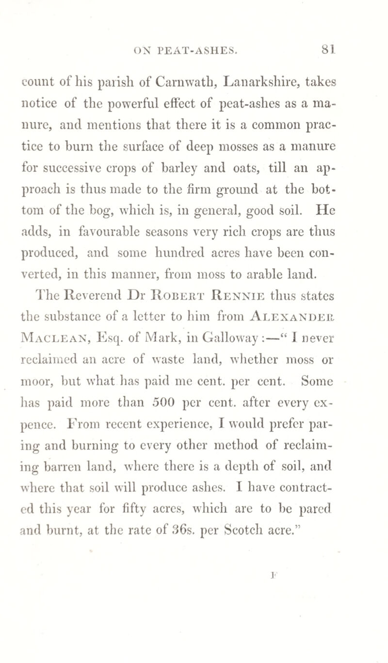 count of his parish of Carnwath, Lanarkshire, takes notice of the powerful effect of peat-ashes as a ma¬ nure, and mentions that there it is a common prac¬ tice to burn the surface of deep mosses as a manure for successive crops of barley and oats, till an ap¬ proach is thus made to the firm ground at the bot¬ tom of the bog, which is, in general, good soil. He adds, in favourable seasons very rich crops are thus produced, and some hundred acres have been con¬ verted, in this manner, from moss to arable land. The Reverend Dr Robert Rennie thus states the substance of a letter to him from Alexander Maclean, Esq. of Mark, in Galloway :—“ i never reclaimed an acre of waste land, whether moss or moor, but what has paid me cent, per cent. Some has paid more than 500 per cent, after every cx- pence. From recent experience, I would prefer par¬ ing and burning to every other method of reclaim¬ ing barren land, where there is a depth of soil, and where that soil will produce ashes. I have contract¬ ed this year for fifty acres, which are to be pared and burnt, at the rate of 86s. per Scotch acre.” j