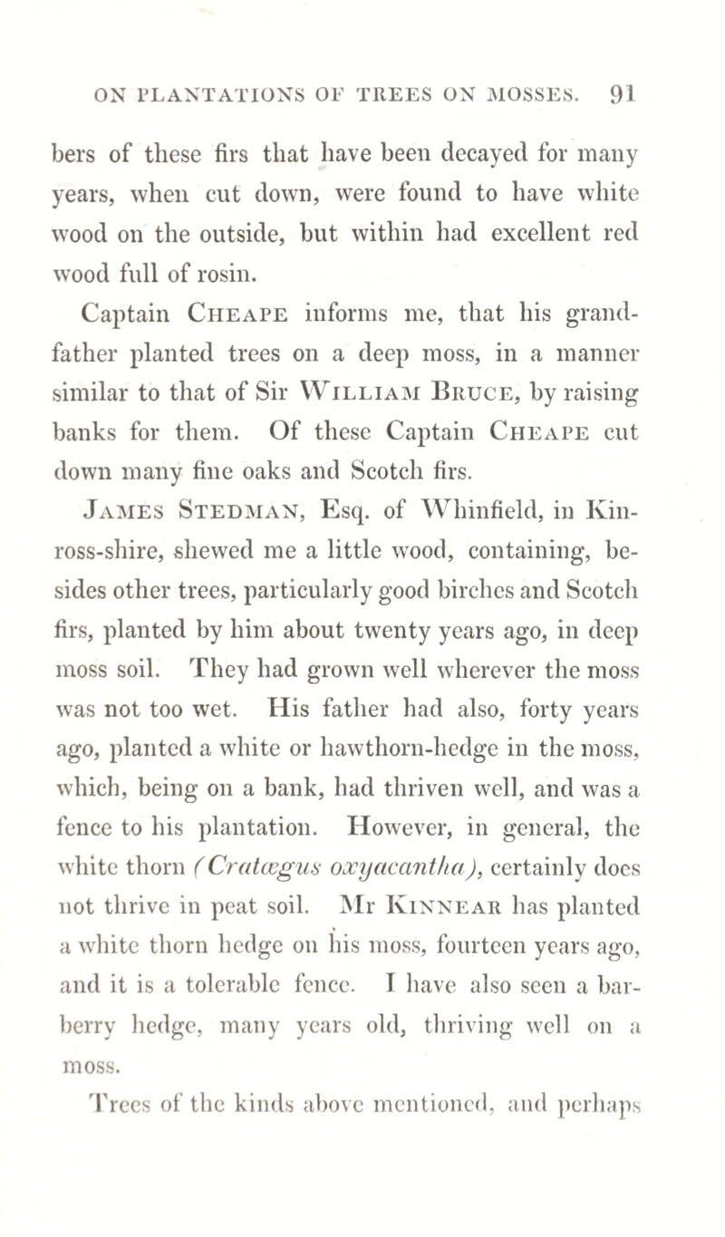 bers of these firs that have been decayed for many years, when cut down, were found to have white wood on the outside, but within had excellent red wood full of rosin. Captain Cheape informs me, that his grand¬ father planted trees on a deep moss, in a manner similar to that of Sir William Bruce, by raising banks for them. Of these Captain Cheape cut down many fine oaks and Scotch firs. James Stedman, Esq. of Whinfield, in Kin¬ ross-shire, shewed me a little wood, containing, be¬ sides other trees, particularly good birches and Scotch firs, planted by him about twenty years ago, in deep moss soil. They had grown well wherever the moss was not too wet. His father had also, forty years ago, planted a white or hawthorn-hedge in the moss, which, being on a bank, had thriven well, and was a fence to his plantation. However, in general, the white thorn (Crataegus oxyacantha), certainly does not thrive in peat soil. Mr Kinnear has planted a white thorn hedge on his moss, fourteen years ago, and it is a tolerable fence. T have also seen a bar¬ berry hedge, many years old, thriving well on a moss. Trees of the kinds above mentioned, and perhaps