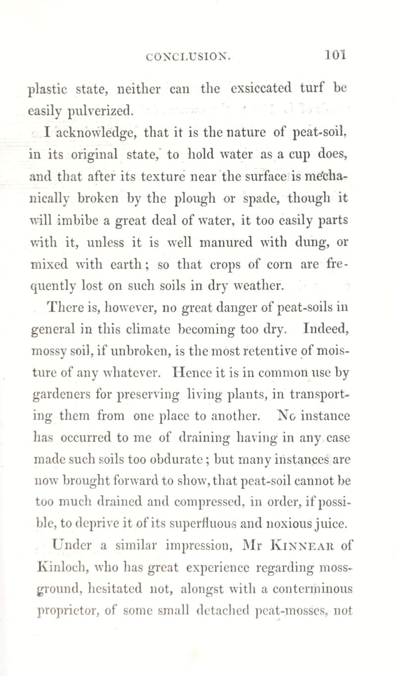 plastic state, neither can the exsiccated turf be easily pulverized. I acknowledge, that it is the nature of peat-soil, in its original state, to hold water as a cup does, and that after its texture near the surface is mecha¬ nically broken by the plough or spade, though it will imbibe a great deal of water, it too easily parts with it, unless it is well manured with dung, or mixed with earth; so that crops of corn are fre¬ quently lost on such soils in dry weather. There is, however, no great danger of peat-soils in general in this climate becoming too dry. Indeed, mossy soil, if unbroken, is the most retentive of mois¬ ture of any whatever. Hence it is in common use by gardeners for preserving living plants, in transport¬ ing them from one place to another. No instance has occurred to me of draining having in any case made such soils too obdurate; but many instances are now brought forward to show, that peat-soil cannot be too much drained and compressed, in order, if possi¬ ble, to deprive it of its superfluous and noxious juice. Under a similar impression, Mr Kinnear of Kinloch, who has great experience regarding moss- ground, hesitated not, alongst with a conterminous proprietor, of some small detached peat-mosses, not