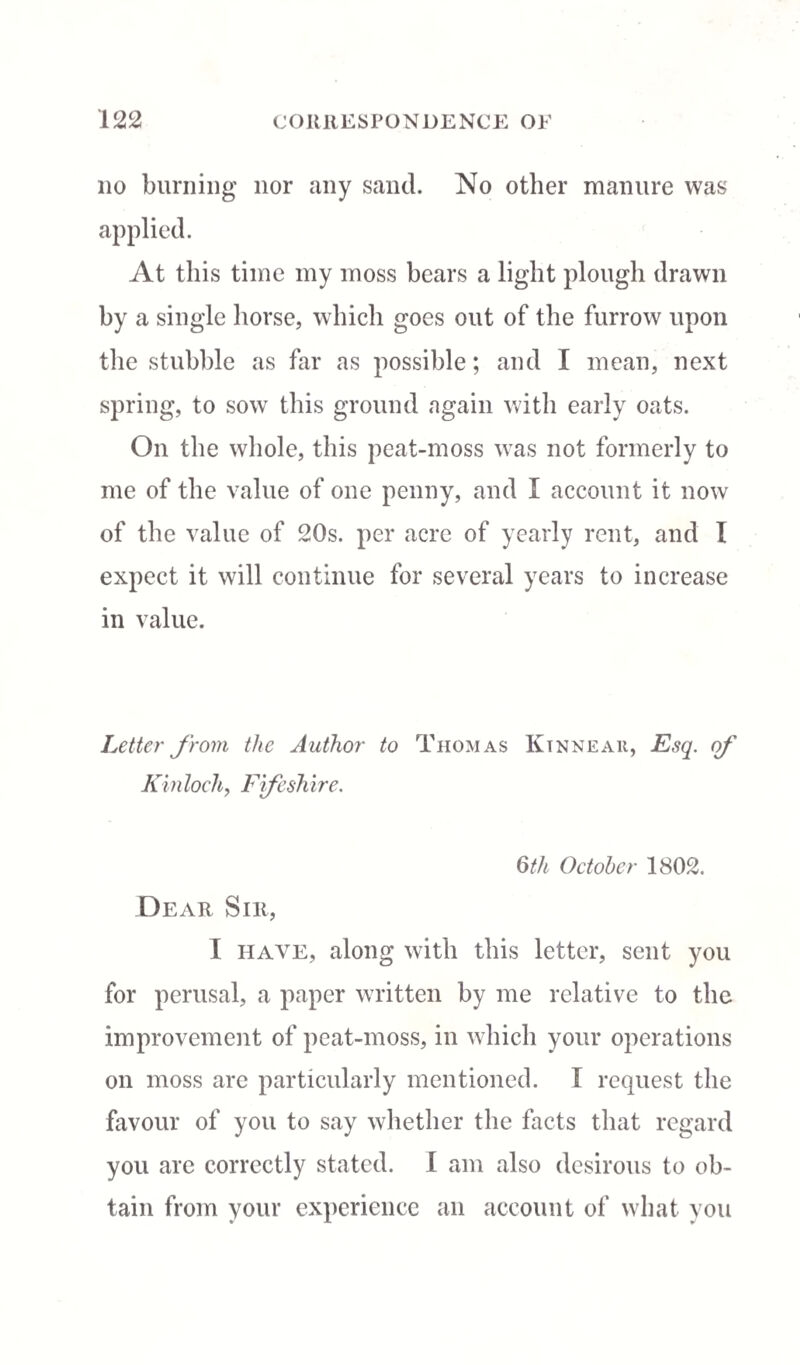 no burning nor any sand. No other manure was At this time my moss bears a light plough drawn by a single horse, which goes out of the furrow upon the stubble as far as possible; and I mean, next spring, to sow this ground again with early oats. On the whole, this peat-moss was not formerly to me of the value of one penny, and I account it now of the value of 20s. per acre of yearly rent, and I expect it will continue for several years to increase in value. Letter from the Author to Thomas Ktnneau, Esq. of' Kinloch, Ffeshire. 6th October 1802. Dear Sir, I have, along with this letter, sent you for perusal, a paper written by me relative to the improvement of peat-moss, in which your operations on moss are particularly mentioned. I request the favour of you to say whether the facts that regard you are correctly stated. I am also desirous to ob¬ tain from your experience an account of what you