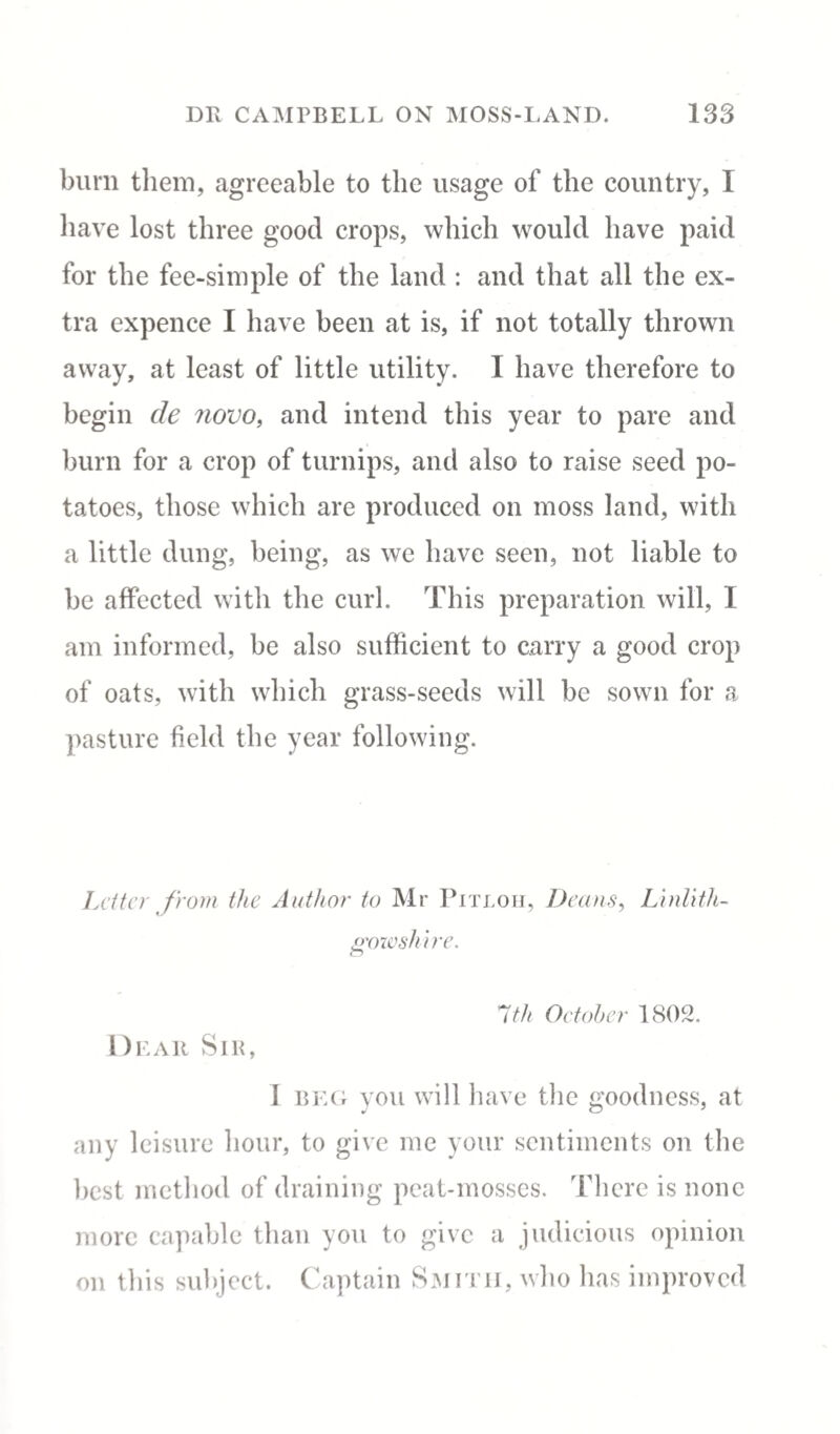 burn them, agreeable to the usage of the country, I have lost three good crops, which would have paid for the fee-simple of the land : and that all the ex¬ tra expence I have been at is, if not totally thrown away, at least of little utility. I have therefore to begin de novo, and intend this year to pare and burn for a crop of turnips, and also to raise seed po¬ tatoes, those which are produced on moss land, with a little dung, being, as we have seen, not liable to be affected with the curl. This preparation will, I am informed, be also sufficient to carry a good crop of oats, with which grass-seeds will be sown for a pasture field the year following. Letter from the Author to Mr Pitloh, Deans, Linlith¬ gowshire. 1th October 1802. Dear Sir, I beg you will have the goodness, at any leisure hour, to give me your sentiments on the best method of draining peat-mosses. There is none more capable than you to give a judicious opinion on this subject. Captain Smith, who has improved