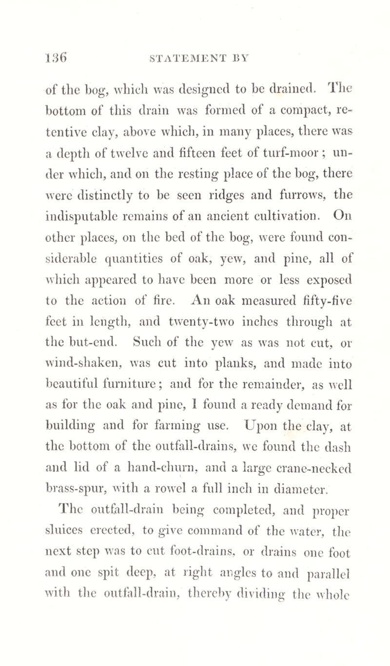 of the bog, which was designed to be drained. The bottom of this drain was formed of a compact, re¬ tentive clay, above which, in many places, there was a depth of twelve and fifteen feet of turf-moor ; un¬ der which, and on the resting place of the bog, there were distinctly to be seen ridges and furrows, the indisputable remains of an ancient cultivation. On other places, on the bed of the bog, were found con¬ siderable quantities of oak, yew, and pine, all of which appeared to have been more or less exposed to the action of fire. An oak measured fifty-five feet in length, and twenty-two inches through at the hut-end. Such of the yew as was not cut, or wind-shaken, was cut into planks, and made into beautiful furniture; and for the remainder, as well as for the oak and pine, 1 found a ready demand for building and for farming use. Upon the clay, at the bottom of the outfall-drains, we found the dash and lid of a hand-churn, and a large crane-necked brass-spur, with a rowel a full inch in diameter. The outfall-drain being completed, and proper sluices erected, to give command of the water, the next step was to cut foot-drains, or drains one foot and one spit deep, at right angles to and parallel with the outfall-drain, thereby dividing the whole