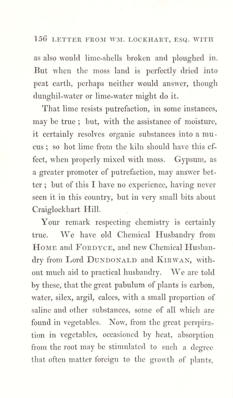 as also would lime-shells broken and ploughed in. But when the moss land is perfectly dried into peat earth, perhaps neither would answer, though dunghil-water or lime-water might do it. That lime resists putrefaction, in some instances, may be true ; but, with the assistance of moisture, it certainly resolves organic substances into a mu¬ cus ; so hot lime from the kiln should have this ef¬ fect, when properly mixed with moss. Gypsum, as a greater promoter of putrefaction, may answer bet¬ ter ; hut of this I have no experience, having never seen it in this country, but in very small bits about Craiglockhart Hill. Your remark respecting chemistry is certainly true. We have old Chemical Husbandry from Home and Fordyce, and new Chemical Husban¬ dry from Lord Dundonald and Kir wan, with¬ out much aid to practical husbandry. We are told by these, that the great pabulum of plants is carbon, water, silex, argil, calces, with a small proportion of saline and other substances, some of all which are found in vegetables. Now, from the great perspira¬ tion in vegetables, occasioned by heat, absorption from the root may he stimulated to such a degree that often matter foreign to the growth of plants,