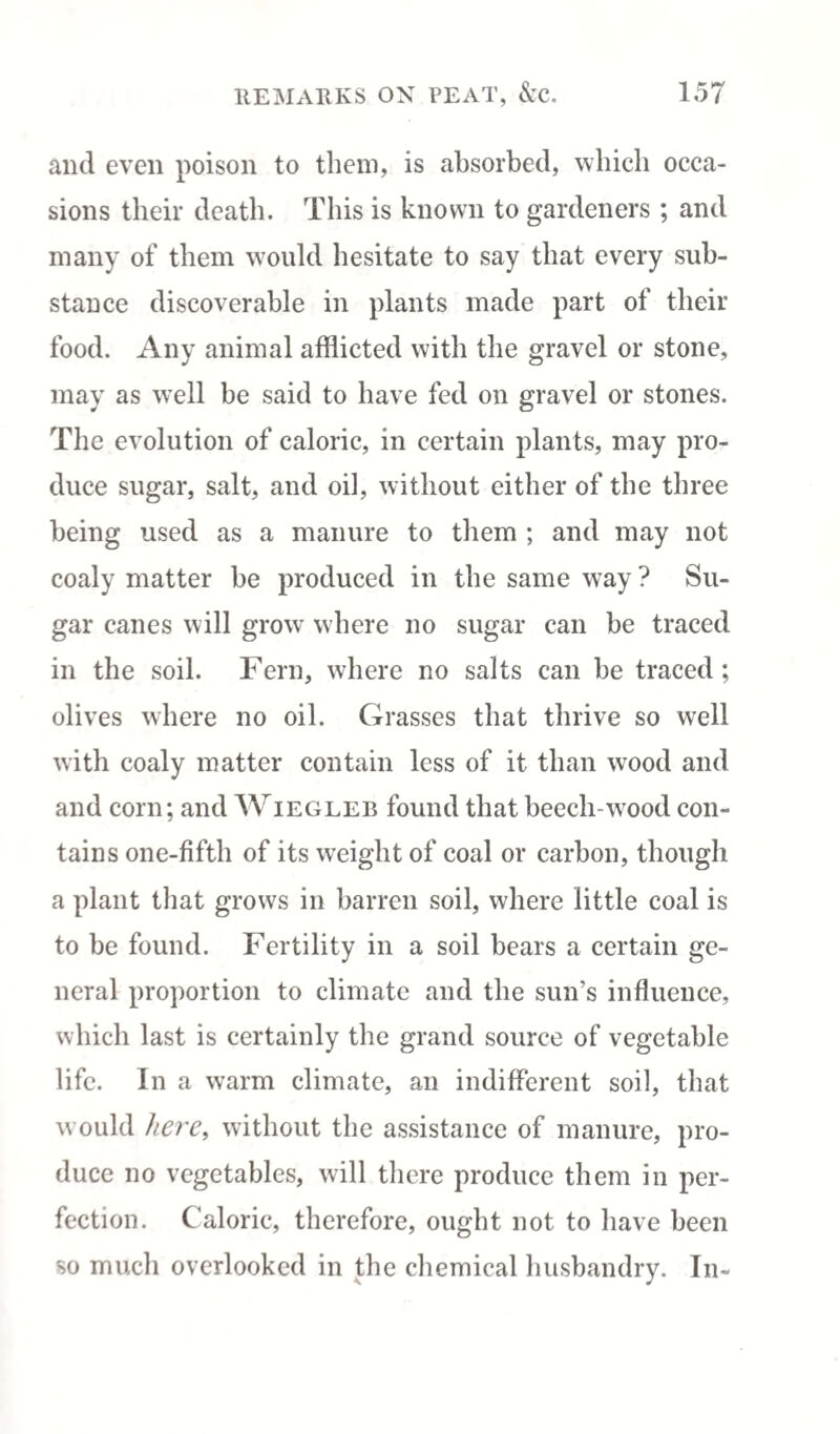 and even poison to them, is absorbed, which occa¬ sions their death. This is known to gardeners ; and many of them would hesitate to say that every sub¬ stance discoverable in plants made part of their food. Any animal afflicted with the gravel or stone, may as well be said to have fed on gravel or stones. The evolution of caloric, in certain plants, may pro¬ duce sugar, salt, and oil, without either of the three being used as a manure to them ; and may not coaly matter be produced in the same way ? Su¬ gar canes will grow where no sugar can be traced in the soil. Fern, where no salts can be traced; olives where no oil. Grasses that thrive so well with coaly matter contain less of it than wood and and corn; and Wiegleb found that beech-wood con¬ tains one-fifth of its weight of coal or carbon, though a plant that grows in barren soil, where little coal is to be found. Fertility in a soil bears a certain ge¬ neral proportion to climate and the sun’s influence, which last is certainly the grand source of vegetable life. In a warm climate, an indifferent soil, that would here, without the assistance of manure, pro¬ duce no vegetables, will there produce them in per¬ fection. Caloric, therefore, ought not to have been so much overlooked in the chemical husbandry. In-