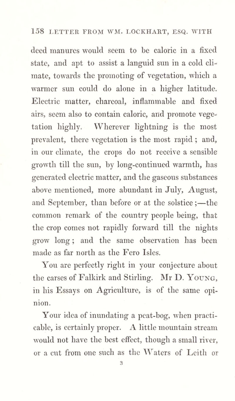 deed manures would seem to be caloric in a fixed state, and apt to assist a languid sun in a cold cli¬ mate, towards the promoting of vegetation, which a warmer sun could do alone in a higher latitude. Electric matter, charcoal, inflammable and fixed airs, seem also to contain caloric, and promote vege-* tation highly. Wherever lightning is the most prevalent, there vegetation is the most rapid ; and, in our climate, the crops do not receive a sensible growth till the sun, by long-continued warmth, has generated electric matter, and the gaseous substances above mentioned, more abundant in July, August, and September, than before or at the solstice;—the common remark of the country people being, that the crop comes not rapidly forward till the nights grow long; and the same observation has been made as far north as the Fero Isles. You are perfectly right in your conjecture about the carses of Falkirk and Stirling. Mr D. Young, in his Essays on Agriculture, is of the same opi¬ nion. Your idea of inundating a peat-bog, when practi¬ cable, is certainly proper. A little mountain stream would not have the best effect, though a small river, or a cut from one such as the Waters of Leith or