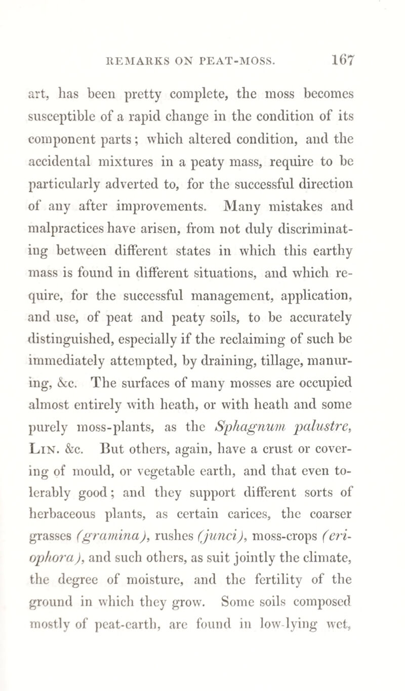 art, has been pretty complete, the moss becomes susceptible of a rapid change in the condition of its component parts; which altered condition, and the accidental mixtures in a peaty mass, require to be particularly adverted to, for the successful direction of any after improvements. Many mistakes and malpractices have arisen, from not duly discriminat¬ ing between different states in which this earthy mass is found in different situations, and which re¬ quire, for the successful management, application, and use, of peat and peaty soils, to be accurately distinguished, especially if the reclaiming of such be immediately attempted, by draining, tillage, manur¬ ing, &c. The surfaces of many mosses are occupied almost entirely with heath, or with heath and some purely moss-plants, as the Sphagnum palustre, Lin. &c. But others, again, have a crust or cover¬ ing of mould, or vegetable earth, and that even to¬ lerably good; and they support different sorts of herbaceous plants, as certain carices, the coarser grasses (gramma), rushes (junci), moss-crops (eri- ophora), and such others, as suit jointly the climate, the degree of moisture, and the fertility of the ground in which they grow. Some soils composed mostly of peat-earth, are found in low-lying wet,