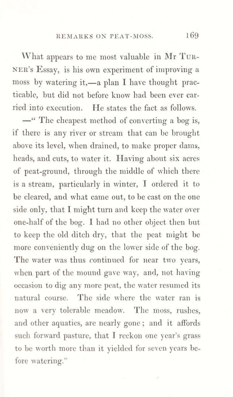 W hat appears to me most valuable in Mr Tur¬ ner’s Essay, is his own experiment of improving a moss by watering it,—a plan I have thought prac¬ ticable, hut did not before know had been ever car¬ ried into execution. He states the fact as follows. —“ The cheapest method of converting a hog is, if there is any river or stream that can he brought above its level, when drained, to make proper dams, heads, and cuts, to water it. Having about six acres of peat-ground, through the middle of which there is a stream, particularly in winter, I ordered it to he cleared, and what came out, to be cast on the one side only, that I might turn and keep the water over one-half of the hog. I had no other object then hut to keep the old ditch dry, that the peat might he more conveniently dug on the lower side of the hog. The water was thus continued for near two years, when part of the mound gave way, and, not having occasion to dig any more peat, the water resumed its natural course. The side where the water ran is now a very tolerable meadow. The moss, rushes, and other aquatics, are nearly gone; and it affords such forward pasture, that I reckon one year’s grass to be worth more than it yielded for seven years be¬ fore watering.”