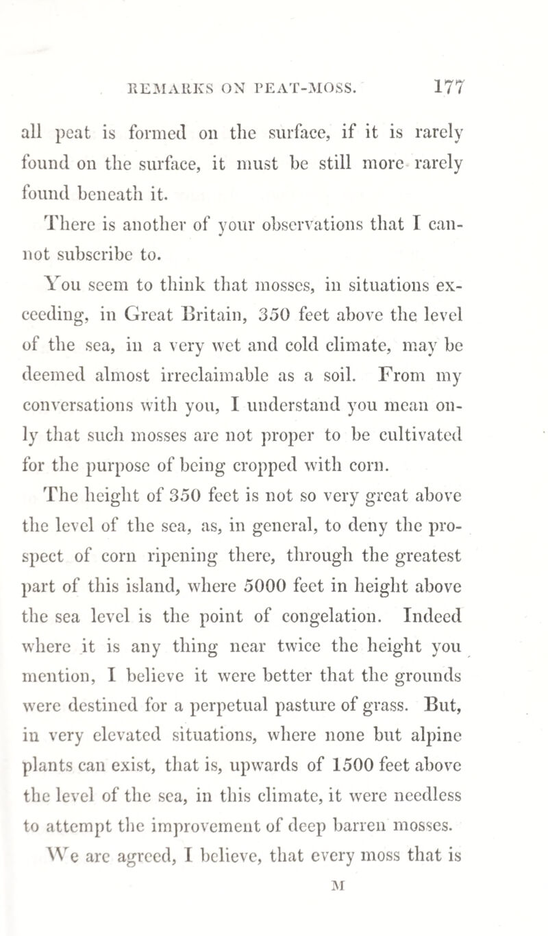 all peat is formed on the surface, if it is rarely found on the surface, it must be still more rarely found beneath it. There is another of your observations that T can¬ not subscribe to. You seem to think that mosses, in situations ex¬ ceeding, in Great Britain, 350 feet above the level of the sea, in a very wet and cold climate, may be deemed almost irreclaimable as a soil. From my conversations with you, I understand you mean on¬ ly that such mosses are not proper to be cultivated for the purpose of being cropped with corn. The height of 350 feet is not so very great above the level of the sea, as, in general, to deny the pro¬ spect of corn ripening there, through the greatest part of this island, where 5000 feet in height above the sea level is the point of congelation. Indeed where it is any thing near twice the height you mention, I believe it were better that the grounds were destined for a perpetual pasture of grass. But, in very elevated situations, where none but alpine plants can exist, that is, upwards of 1500 feet above the level of the sea, in this climate, it were needless to attempt the improvement of deep barren mosses. We are agreed, I believe, that every moss that is