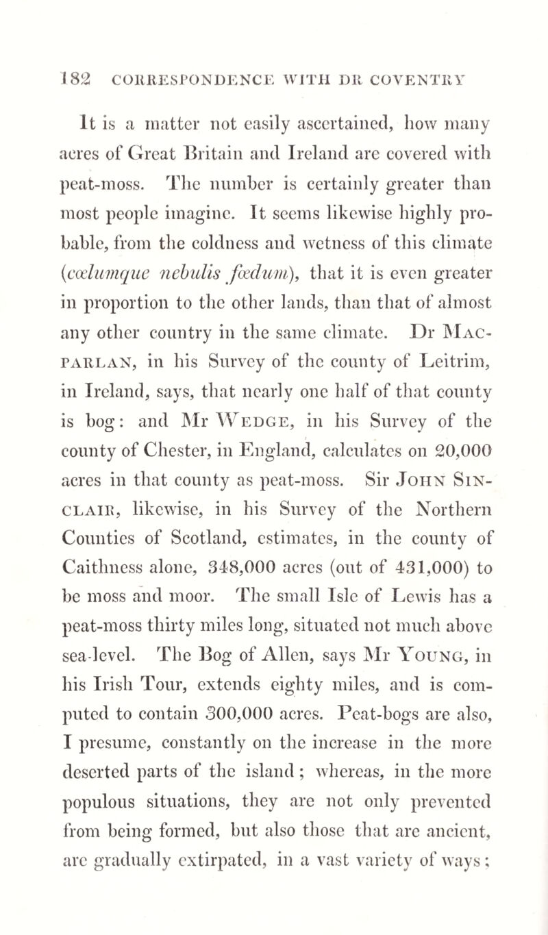 1 82 CORRESPONDENCE WITH DIt COVENTRY It is a matter not easily ascertained, how many acres of Great Britain and Ireland are covered with peat-moss. The number is certainly greater than most people imagine. It seems likewise highly pro¬ bable, from the coldness and wetness of this climate (codumque nebulis foedum), that it is even greater in proportion to the other lands, than that of almost any other country in the same climate. Ur Mac- par lan, in his Survey of the county of Leitrim, in Ireland, says, that nearly one half of that county is bog: and Mr Wedge, in his Survey of the county of Chester, in England, calculates on 20,000 acres in that county as peat-moss. Sir John Sin¬ clair, likewise, in his Survey of the Northern Counties of Scotland, estimates, in the county of Caithness alone, 348,000 acres (out of 431,000) to be moss and moor. The small Isle of Lewis has a peat-moss thirty miles long, situated not much above sea-level. The Bog of Allen, says Mr Young, in his Irish Tour, extends eighty miles, and is com¬ puted to contain 300,000 acres. Peat-bogs are also, I presume, constantly on the increase in the more deserted parts of the island ; whereas, in the more populous situations, they are not only prevented from being formed, but also those that are ancient, are gradually extirpated, in a vast variety of ways;