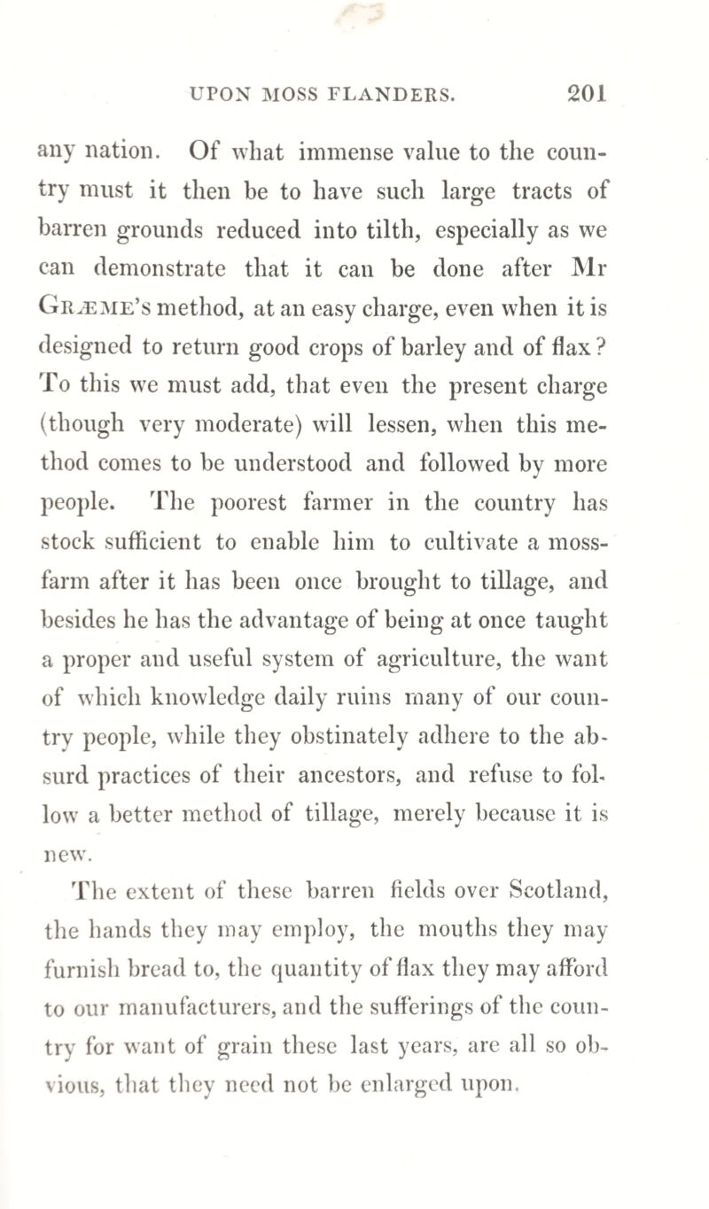 any nation. Of what immense value to the coun¬ try must it then be to have such large tracts of barren grounds reduced into tilth, especially as we can demonstrate that it can be done after Mr Graeme’s method, at an easy charge, even when it is designed to return good crops of barley and of flax? To this we must add, that even the present charge (though very moderate) will lessen, when this me¬ thod comes to be understood and followed by more people. The poorest farmer in the country has stock sufficient to enable him to cultivate a moss- farm after it has been once brought to tillage, and besides he has the advantage of being at once taught a proper and useful system of agriculture, the want of which knowledge daily ruins many of our coun¬ try people, while they obstinately adhere to the ab¬ surd practices of their ancestors, and refuse to fol¬ low a better method of tillage, merely because it is new. The extent of these barren fields over Scotland, the hands they may employ, the mouths they may furnish bread to, the quantity of flax they may afford to our manufacturers, and the sufferings of the coun¬ try for want of grain these last years, arc all so ob¬ vious, that they need not be enlarged upon.