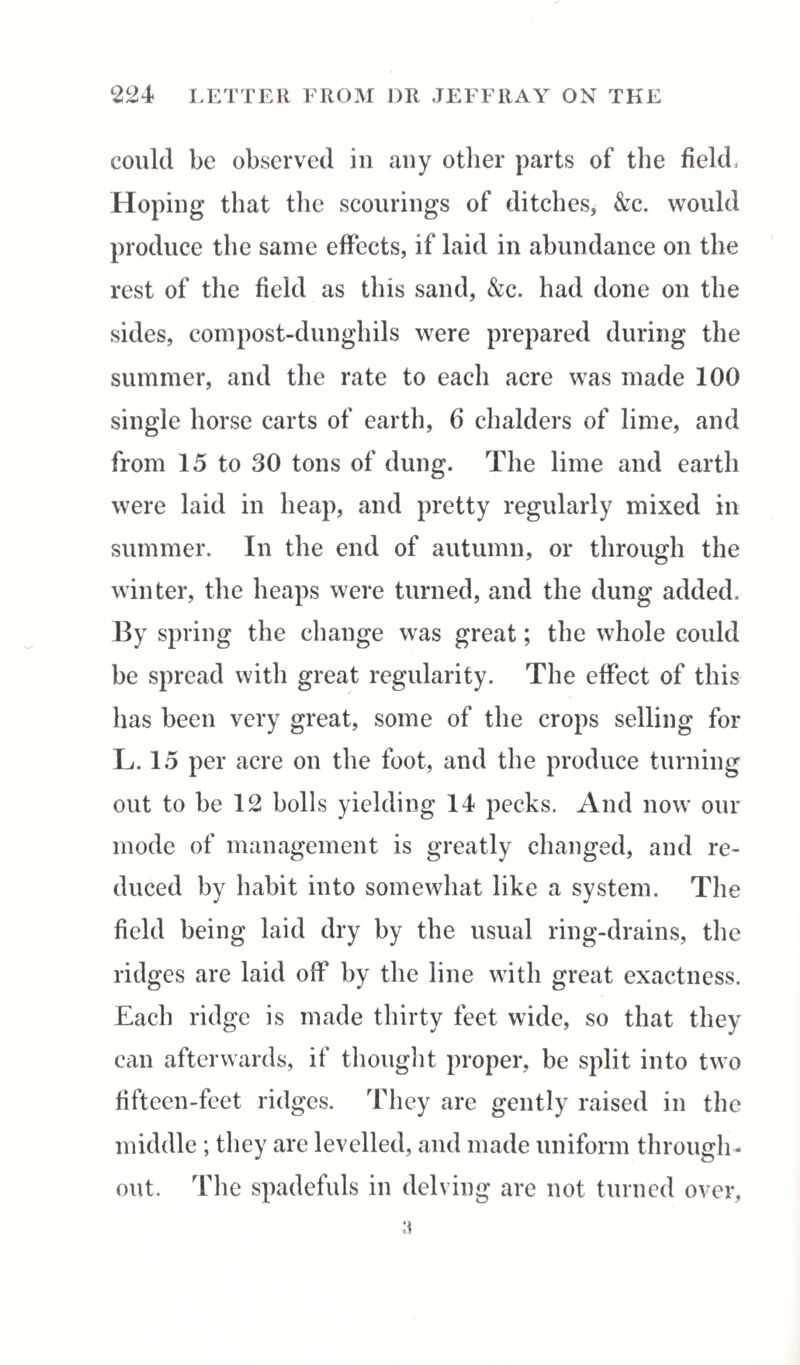 could be observed in any other parts of the field: Hoping that the scourings of ditches, &c. would produce the same effects, if laid in abundance on the rest of the field as this sand, &c. had done on the sides, compost-dunghils were prepared during the summer, and the rate to each acre was made 100 single horse carts of earth, 6 chalders of lime, and from 15 to 30 tons of dung. The lime and earth were laid in heap, and pretty regularly mixed in summer. In the end of autumn, or through the winter, the heaps were turned, and the dung added. By spring the change was great; the whole could be spread with great regularity. The effect of this has been very great, some of the crops selling for L. 15 per acre on the foot, and the produce turning out to be 12 bolls yielding 14 pecks. And now our mode of management is greatly changed, and re¬ duced by habit into somewhat like a system. The field being laid dry by the usual ring-drains, the ridges are laid off by the line with great exactness. Each ridge is made thirty feet wide, so that they can afterwards, if thought proper, be split into two fifteen-feet ridges. They are gently raised in the middle ; they are levelled, and made uniform through¬ out. The spadefuls in delving are not turned over,