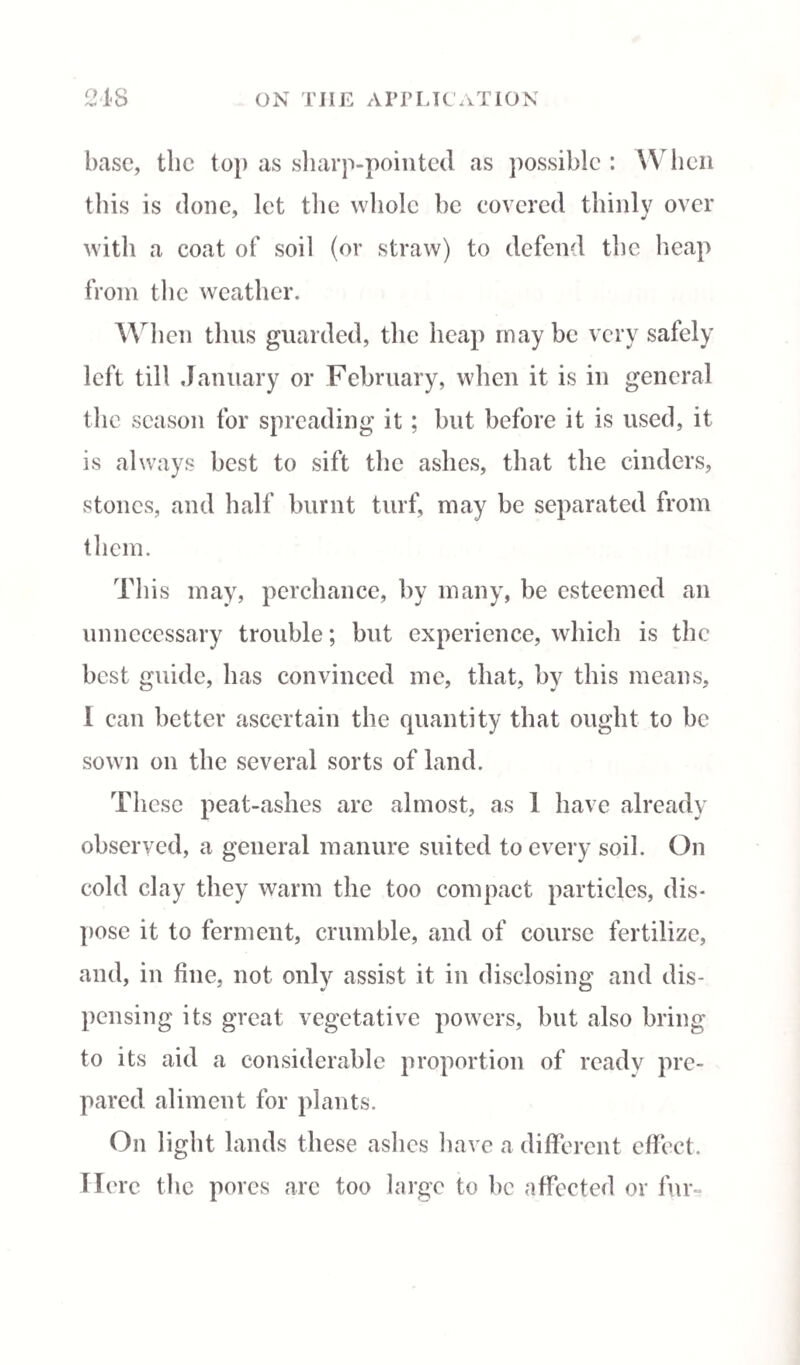 base, the to}) as sharp-pointed as possible : W hen this is done, let the whole be covered thinly over with a coat of soil (or straw) to defend the heap from the weather. When thus guarded, the heap may be very safely left till January or February, when it is in general the season for spreading it; but before it is used, it is always best to sift the ashes, that the cinders, stones, and half burnt turf, may be separated from them. This may, perchance, by many, be esteemed an unnecessary trouble; but experience, which is the best guide, has convinced me, that, by this means, 1 can better ascertain the quantity that ought to be sown on the several sorts of land. These peat-ashes arc almost, as 1 have already observed, a general manure suited to every soil. On cold clay they warm the too compact particles, dis¬ pose it to ferment, crumble, and of course fertilize, and, in fine, not only assist it in disclosing and dis¬ pensing its great vegetative powers, but also bring to its aid a considerable proportion of ready pre¬ pared aliment for plants. On light lands these ashes have a different effect. Here the pores are too large to be affected or fur-