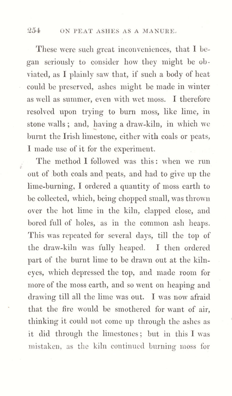 These were such great inconveniences, that 1 be¬ gan seriously to consider how they might be ob¬ viated, as I plainly saw that, if such a body of heat could be preserved, ashes might be made in winter as well as summer, even with wet moss. I therefore resolved upon trying to burn moss, like lime, in stone walls ; and, having a draw-kiln, in which we burnt the Irish limestone, cither with coals or peats, I made use of it for the experiment. The method I followed was this: when we run out of both coals and peats, and had to give up the lime-burning, I ordered a quantity of moss earth to be collected, which, being chopped small, was thrown over the hot lime in the kiln, clapped close, and bored full of holes, as in the common ash heaps. This was repeated for several days, till the top of the draw-kiln was fully heaped. I then ordered part of the burnt lime to be drawn out at the kiln- eyes, which depressed the top, and made room for more of the moss earth, and so went on heaping and drawing till all the lime was out. I was now afraid that the fire would be smothered for want of air, thinking it could not come up through the ashes as it did through the limestones; but in this I was mistaken, as the kiln continued burning moss for