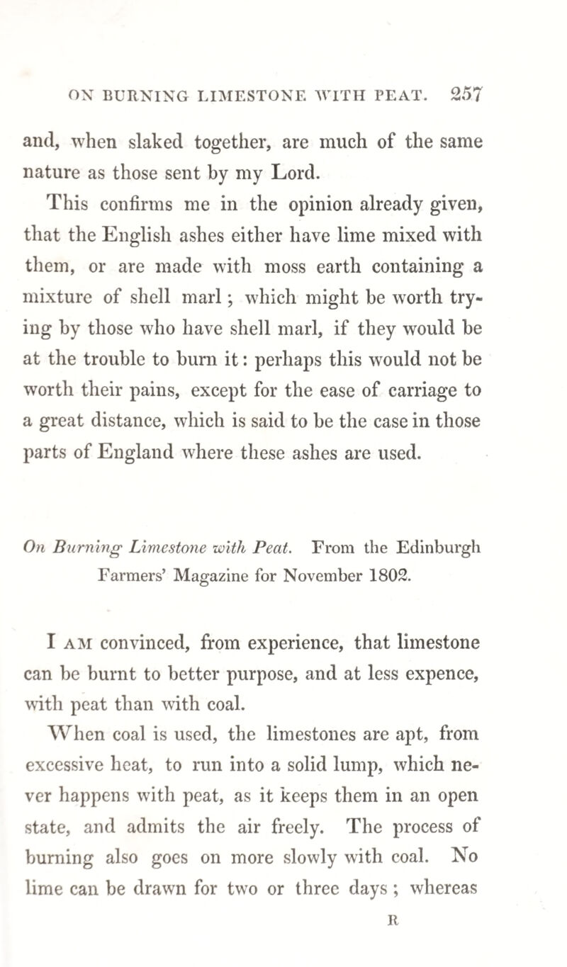 and, when slaked together, are much of the same nature as those sent by my Lord. This confirms me in the opinion already given, that the English ashes either have lime mixed with them, or are made with moss earth containing a mixture of shell marl; which might be worth try¬ ing by those who have shell marl, if they would be at the trouble to burn it: perhaps this would not be worth their pains, except for the ease of carriage to a great distance, which is said to be the case in those parts of England where these ashes are used. On Burning Limestone with Peat. From the Edinburgh Farmers’ Magazine for November 1802. I am convinced, from experience, that limestone can be burnt to better purpose, and at less expence, with peat than with coal. When coal is used, the limestones are apt, from excessive heat, to run into a solid lump, which ne¬ ver happens with peat, as it keeps them in an open state, and admits the air freely. The process of burning also goes on more slowly with coal. No lime can be drawn for two or three days ; whereas R