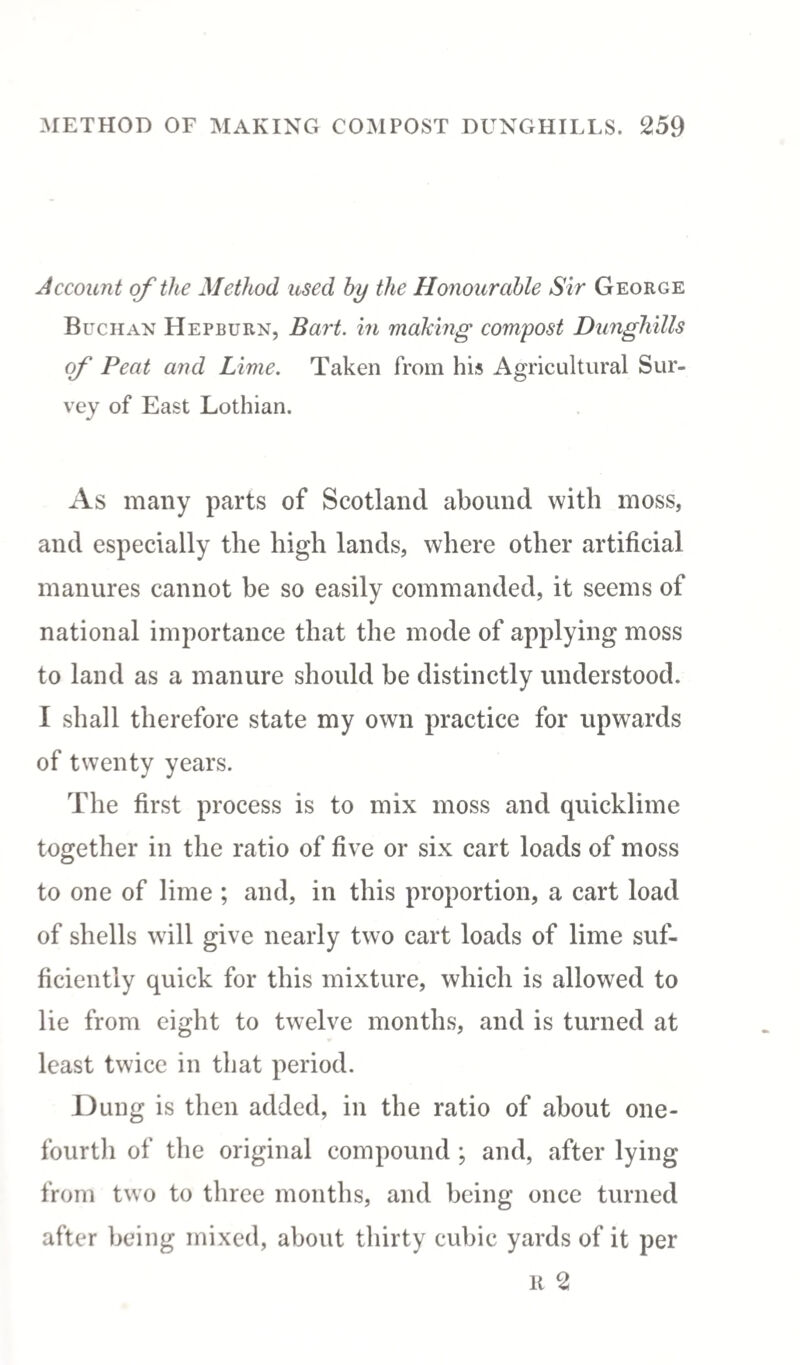 Account of the Method used by the Honourable Sir George Buchan Hepburn, Bart, in making compost Dunghills of Peat and Lime. Taken from his Agricultural Sur¬ vey of East Lothian. As many parts of Scotland abound with moss, and especially the high lands, where other artificial manures cannot be so easily commanded, it seems of national importance that the mode of applying moss to land as a manure should be distinctly understood. I shall therefore state my own practice for upwards of twenty years. The first process is to mix moss and quicklime together in the ratio of five or six cart loads of moss to one of lime ; and, in this proportion, a cart load of shells will give nearly two cart loads of lime suf¬ ficiently quick for this mixture, which is allowed to lie from eight to twelve months, and is turned at least twice in that period. Dung is then added, in the ratio of about one- fourth of the original compound ; and, after lying from two to three months, and being once turned after being mixed, about thirty cubic yards of it per it 2