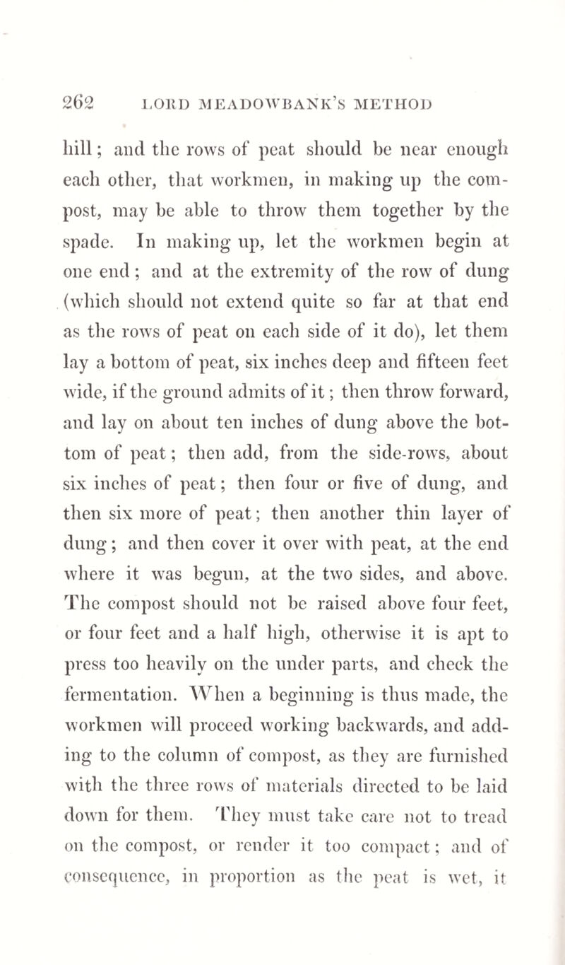 hill; and the rows of peat should be near enough each other, that workmen, in making up the com¬ post, may be able to throw them together by the spade. In making up, let the workmen begin at one end ; and at the extremity of the row of dung (which should not extend quite so far at that end as the rows of peat on each side of it do), let them lay a bottom of peat, six inches deep and fifteen feet wide, if the ground admits of it; then throw forward, and lay on about ten inches of dung above the bot¬ tom of peat; then add, from the side-rows, about six inches of peat; then four or five of dung, and then six more of peat; then another thin layer of dung; and then cover it over with peat, at the end where it was begun, at the two sides, and above. The compost should not be raised above four feet, or four feet and a half high, otherwise it is apt to press too heavily on the under parts, and check the fermentation. When a beginning is thus made, the workmen will proceed working backwards, and add¬ ing to the column of compost, as they are furnished with the three rows of materials directed to be laid down for them. They must take care not to tread on the compost, or render it too compact; and of consequence, in proportion as the peat is wet, it