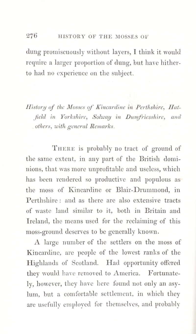 dung promiscuously without layers, 1 think it would require a larger proportion of dung, but have hither¬ to had no experience on the subject. History of the Mosses of Kincardine in Perthshire, Hat¬ field in Yorkshire, Solway in Dumfriesshire, and others, ivith general Remarks. There is probably no tract of ground of the same extent, in any part of the British domi¬ nions, that was more unprofitable and useless, which has been rendered so productive and populous as the moss of Kincardine or Blair-Drummond, in Perthshire : and as there are also extensive tracts of waste land similar to it, both in Britain and Ireland, the means used for the reclaiming of this moss-ground deserves to be generally known. A large number of the settlers on the moss of Kincardine, are people of the lowest ranks of the Highlands of Scotland. Had opportunity offered they would have removed to America. Fortunate¬ ly, however, they have here found not only an asy¬ lum, but a comfortable settlement, in which they are usefully employed for themselves, and probably