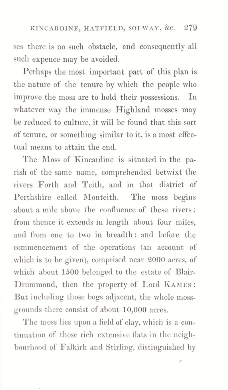 ses there is no such obstacle, and consequently all such expence may be avoided. Perhaps the most important part of this plan is the nature of the tenure by which the people who improve the moss are to hold their possessions. In whatever way the immense Highland mosses may be reduced to culture, it will be found that this sort of tenure, or something similar to it, is a most effec¬ tual means to attain the end. The Moss of Kincardine is situated in the pa¬ rish of the same name, comprehended betwixt the rivers Forth and Teith, and in that district of Perthshire called Monteith. The moss begins about a mile above the confluence of these rivers; from thence it extends in length about four miles, and from one to two in breadth: and before the commencement of the operations (an account of which is to be given), comprised near 2000 acres, of which about 1500 belonged to the estate of Blair- Drummond, then the property of Lord Kames : But including those bogs adjacent, the whole moss- grounds there consist of about 10,000 acres. The moss lies upon a field of clay, which is a con¬ tinuation of those rich extensive flats in the neigh¬ bourhood of Falkirk and Stirling, distinguished by