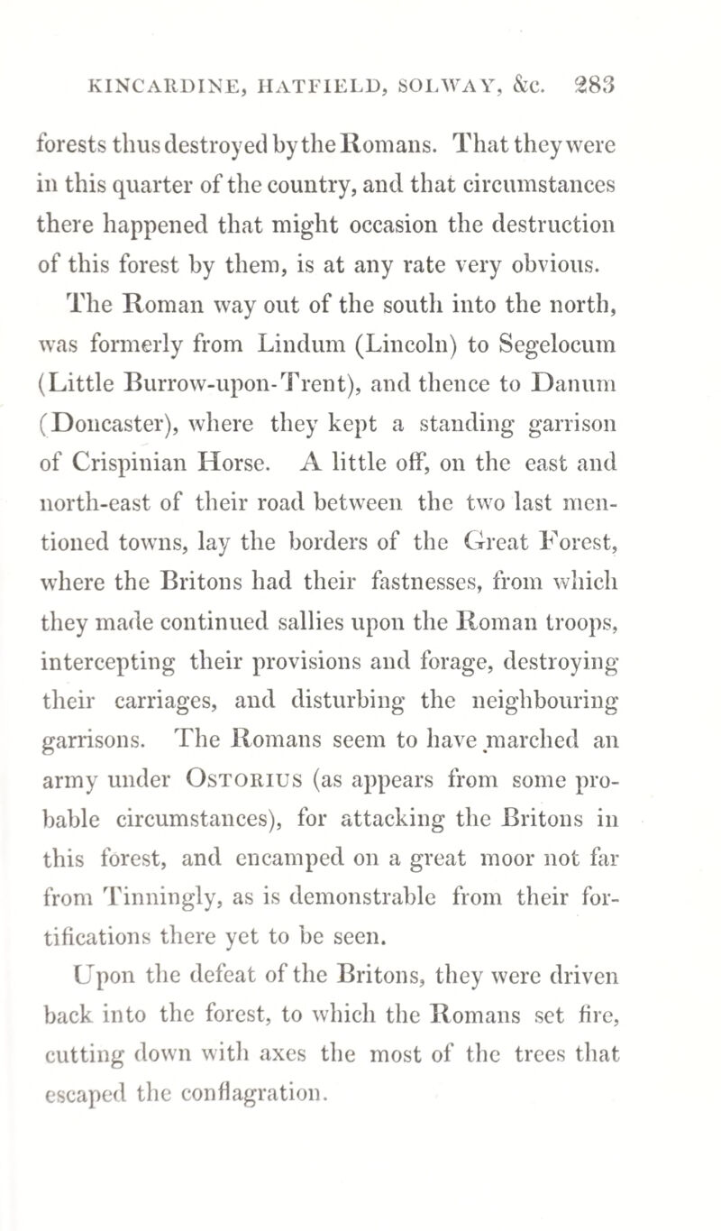 forests thus destroyed by the Romans. That they were in this quarter of the country, and that circumstances there happened that might occasion the destruction of this forest by them, is at any rate very obvious. The Roman way out of the south into the north, was formerly from Lindum (Lincoln) to Segelocum (Little Burrow-upon-Trent), and thence to Danum (Doncaster), where they kept a standing garrison of Crispinian Horse. A little off, on the east and north-east of their road between the two last men¬ tioned towns, lay the borders of the Great Forest, where the Britons had their fastnesses, from which they made continued sallies upon the Roman troops, intercepting their provisions and forage, destroying their carriages, and disturbing the neighbouring garrisons. The Romans seem to have marched an army under Ostorius (as appears from some pro¬ bable circumstances), for attacking the Britons in this forest, and encamped on a great moor not far from Tinningly, as is demonstrable from their for¬ tifications there yet to be seen. Upon the defeat of the Britons, they were driven back into the forest, to which the Romans set fire, cutting down with axes the most of the trees that escaped the conflagration.