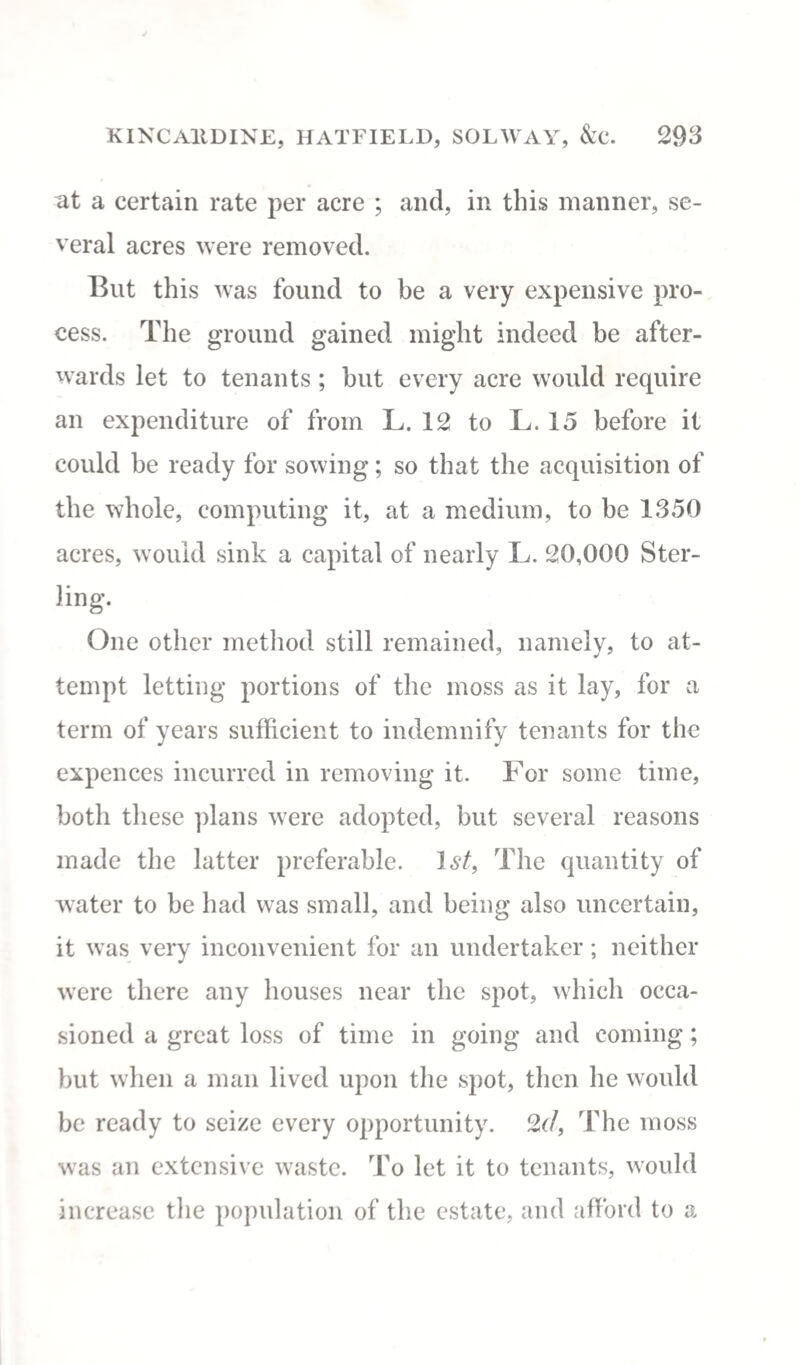 at a certain rate per acre ; and, in this manner, se¬ veral acres were removed. But this was found to be a very expensive pro¬ cess. The ground gained might indeed be after¬ wards let to tenants; but every acre would require an expenditure of from L. 12 to L. 15 before it could be ready for sowing; so that the acquisition of the whole, computing it, at a medium, to be 1350 acres, would sink a capital of nearly L. 20,000 Ster- ling. One other method still remained, namely, to at¬ tempt letting portions of the moss as it lay, for a term of years sufficient to indemnify tenants for the expences incurred in removing it. For some time, both these plans were adopted, but several reasons made the latter preferable. 1st, The quantity of water to be had was small, and being also uncertain, it was very inconvenient for an undertaker; neither were there any houses near the spot, which occa¬ sioned a great loss of time in going and coming ; but when a man lived upon the spot, then lie would be ready to seize every opportunity. 2d, The moss was an extensive waste. To let it to tenants, would increase the population of the estate, and afford to a