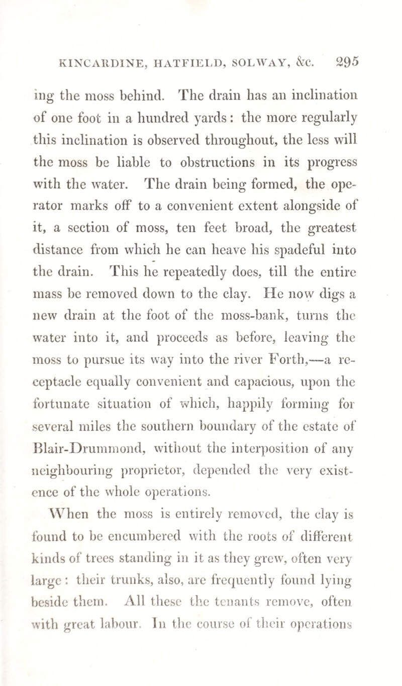ing the moss behind. The drain has an inclination of one foot in a hundred yards: the more regularly this inclination is observed throughout, the less will the moss be liable to obstructions in its progress with the water. The drain being formed, the ope¬ rator marks off to a convenient extent alongside of it, a section of moss, ten feet broad, the greatest distance from which he can heave his spadeful into the drain. This he repeatedly does, till the entire mass be removed down to the clay. He now digs a new drain at the foot of the moss-bank, turns the water into it, and proceeds as before, leaving the moss to pursue its way into the river Forth,—a re¬ ceptacle equally convenient and capacious, upon the fortunate situation of which, happily forming for several miles the southern boundary of the estate of Blair-Drummond, without the interposition of any neighbouring proprietor, depended the very exist¬ ence of the whole operations. When the moss is entirely removed, the clay is found to be encumbered with the roots of different kinds of trees standing in it as they grew, often very large : their trunks, also, are frequently found lying beside them. All these the tenants remove, often with great labour. In the course of their operations