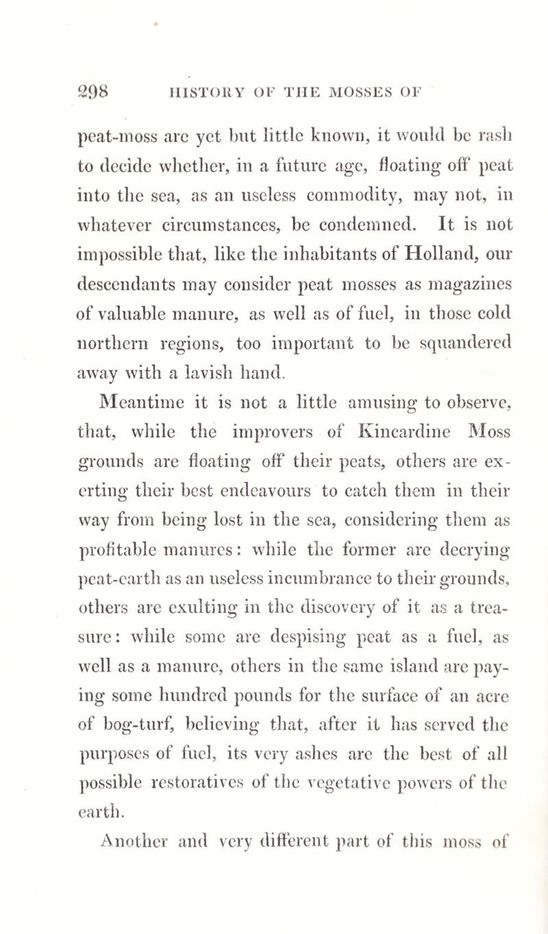 peat-moss are yet but little known, it would be rasb to decide whether, in a future age, floating off peat into the sea, as an useless commodity, may not, in whatever circumstances, be condemned. It is not impossible that, like the inhabitants of Holland, our descendants may consider peat mosses as magazines of valuable manure, as well as of fuel, in those cold northern regions, too important to be squandered away with a lavish hand. Meantime it is not a little amusing to observe, that, while the improvers of Kincardine Moss grounds are floating off their peats, others are ex¬ erting their best endeavours to catch them in their way from being lost in the sea, considering them as profitable manures: while the former are decrying peat-earth as an useless incumbrance to their grounds, others are exulting in the discovery of it as a trea¬ sure : while some are despising peat as a fuel, as well as a manure, others in the same island are pay¬ ing some hundred pounds for the surface of an acre of bog-turf, believing that, after it has served the purposes of fuel, its very ashes are the best of all possible restoratives of the vegetative powers of the earth. Another and very different part of this moss of