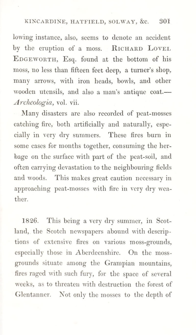 lowing instance, also, seems to denote an accident by the eruption of a moss. Richard Lovel Edgeworth, Esq. found at the bottom of his moss, no less than fifteen feet deep, a turner’s shop, many arrows, with iron heads, bowls, and other wooden utensils, and also a man’s antique coat.—- Archeologia, vol. vii. Many disasters are also recorded of peat-mosses catching fire, both artificially and naturally, espe¬ cially in very dry summers. These fires burn in some cases for months together, consuming the her¬ bage on the surface with part of the peat-soil, and often carrying devastation to the neighbouring fields and woods. This makes great caution necessary in approaching peat-mosses with fire in very dry wea¬ ther. 1826. This being a very dry summer, in Scot¬ land, the Scotch newspapers abound with descrip¬ tions of extensive fires on various moss-grounds, especially those in Aberdeenshire. On the moss- grounds situate among the Grampian mountains, fires raged with such fury, for the space of several weeks, as to threaten with destruction the forest of Glentanner. Not only the mosses to the depth of