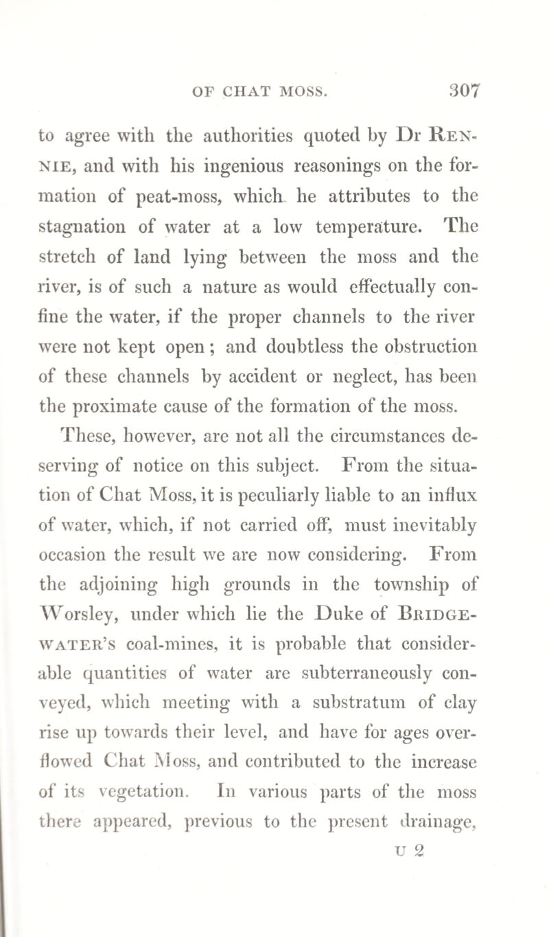 to agree with the authorities quoted by Dr Ren¬ nie, and with his ingenious reasonings on the for¬ mation of peat-moss, which he attributes to the stagnation of water at a low temperature. The stretch of land lying between the moss and the river, is of such a nature as would effectually con¬ fine the water, if the proper channels to the river were not kept open ; and doubtless the obstruction of these channels by accident or neglect, has been the proximate cause of the formation of the moss. These, however, are not all the circumstances de¬ serving of notice on this subject. From the situa¬ tion of Chat Moss, it is peculiarly liable to an influx of water, which, if not carried off, must inevitably occasion the result we are now considering. From the adjoining high grounds in the township of Worsley, under which lie the Duke of Bridge- water’s coal-mines, it is probable that consider¬ able quantities of water are subterraneously con¬ veyed, which meeting with a substratum of clay rise up towards their level, and have for ages over¬ flowed Chat Moss, and contributed to the increase of its vegetation. In various parts of the moss there appeared, previous to the present drainage, u 2