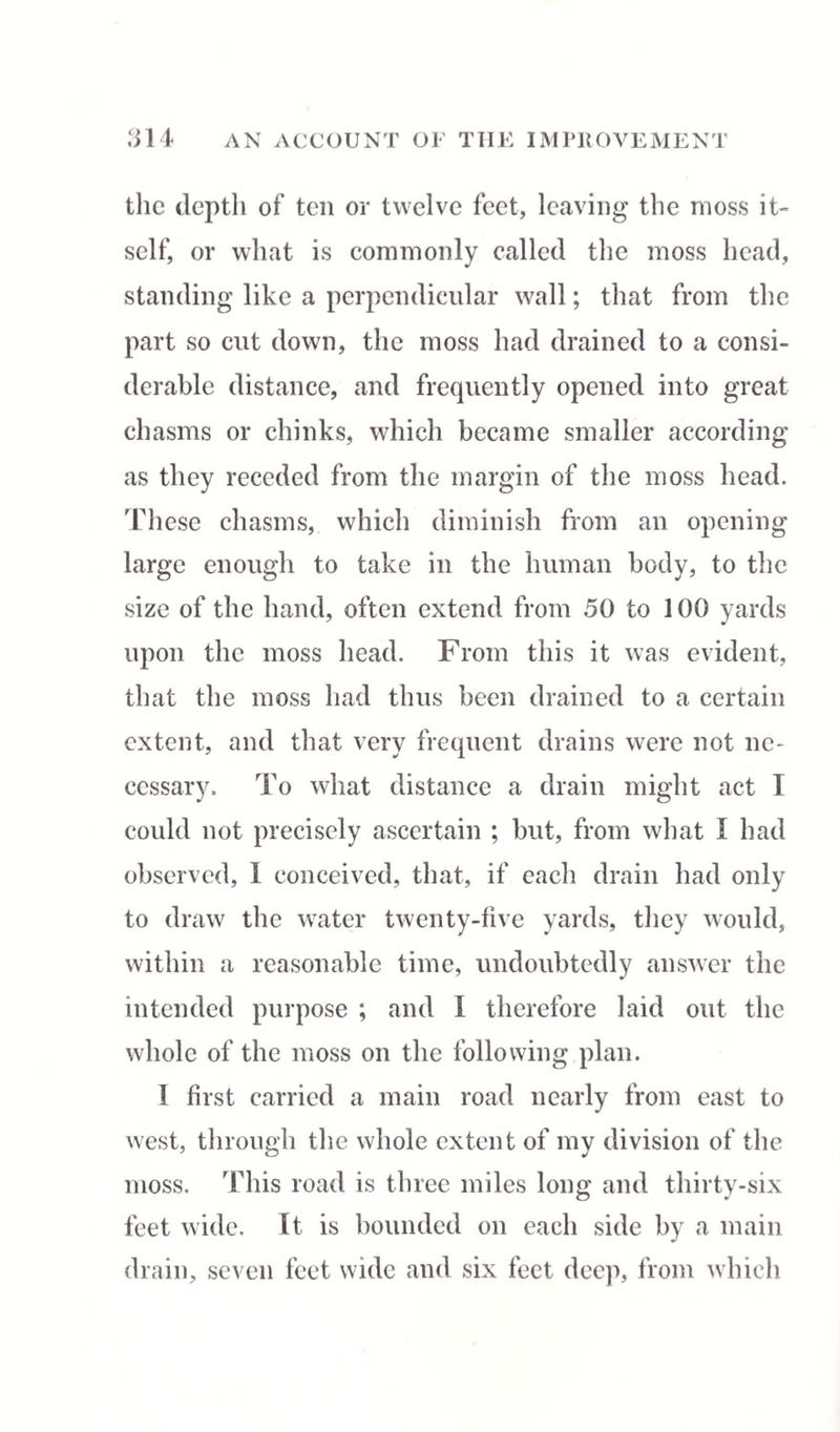 the depth of ten or twelve feet, leaving the moss it- self, or what is commonly called the moss head, standing like a perpendicular wall; that from the part so cut down, the moss had drained to a consi¬ derable distance, and frequently opened into great chasms or chinks, which became smaller according as they receded from the margin of the moss head. 'These chasms, which diminish from an opening large enough to take in the human body, to the size of the hand, often extend from 50 to 100 yards upon the moss head. From this it was evident, that the moss had thus been drained to a certain extent, and that very frequent drains were not ne¬ cessary. To what distance a drain might act I could not precisely ascertain ; but, from what I had observed, I conceived, that, if each drain had only to draw the water twenty-five yards, they would, within a reasonable time, undoubtedly answer the intended purpose ; and I therefore laid out the whole of the moss on the following plan. I first carried a main road nearly from east to west, through the whole extent of my division of the moss. This road is three miles long and thirty-six feet wide. It is bounded on each side by a main drain, seven feet wide and six feet deep, from which
