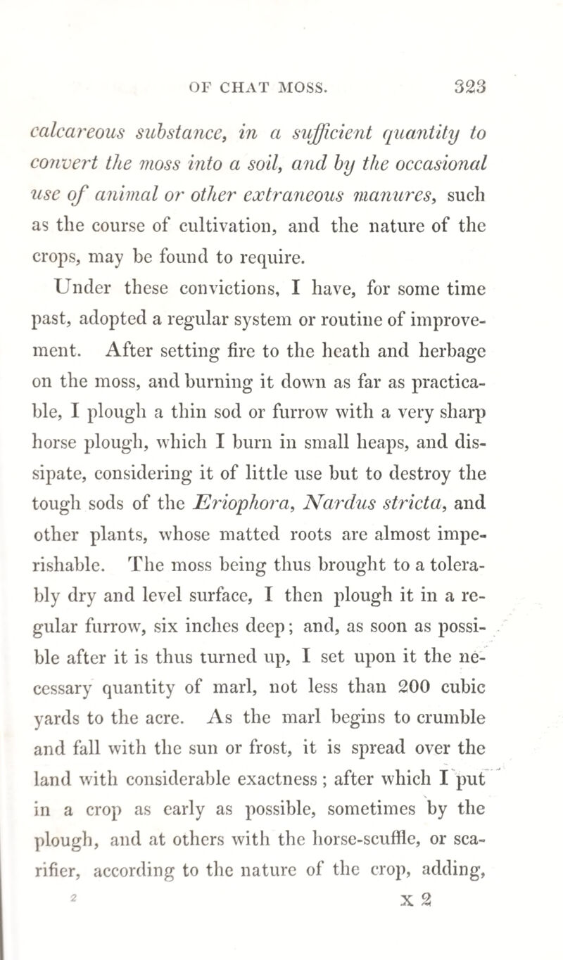 calcareous substance, in a sufficient quantity to convert the moss into a soil, and by the occasional use of animal or other extraneous manures, such as the course of cultivation, and the nature of the crops, may be found to require. Under these convictions, I have, for some time past, adopted a regular system or routine of improve¬ ment. After setting fire to the heath and herbage on the moss, and burning it down as far as practica¬ ble, I plough a thin sod or furrow with a very sharp horse plough, which I burn in small heaps, and dis¬ sipate, considering it of little use but to destroy the tough sods of the Eriophora, Nardus stricta, and other plants, whose matted roots are almost impe¬ rishable. The moss being thus brought to a tolera¬ bly dry and level surface, I then plough it in a re¬ gular furrow, six inches deep; and, as soon as possi¬ ble after it is thus turned up, I set upon it the ne¬ cessary quantity of marl, not less than 200 cubic yards to the acre. As the marl begins to crumble and fall with the sun or frost, it is spread over the land with considerable exactness; after which I put in a crop as early as possible, sometimes by the plough, and at others with the horse-scuffle, or sca¬ rifier, according to the nature of the crop, adding, x 2 2