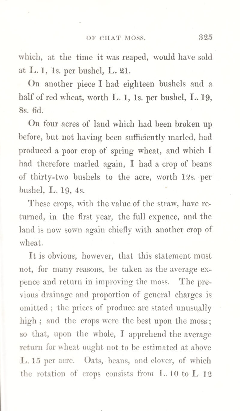 which, at the time it was reaped, would have sold at L. 1, Is. per bushel, L. 21. On another piece I had eighteen bushels and a half of red wheat, worth L. 1, Is. per bushel, L. 19, 8s. 6d. On four acres of land which had been broken up before, but not having been sufficiently marled, had produced a poor crop of spring wheat, and which I had therefore marled again, I had a crop of beans of thirty-two bushels to the acre, worth 12s. per bushel, L. 19, 4s. These crops, with the value of the straw, have re¬ turned, in the first year, the full expence, and the land is now sown again chiefly with another crop of wheat. It is obvious, however, that this statement must not, for many reasons, be taken as the average ex¬ pence and return in improving the moss. The pre¬ vious drainage and proportion of general charges is omitted ; the prices of produce are stated unusually high ; and the crops were the best upon the moss; so that, upon the whole, I apprehend the average return for wheat ought not to be estimated at above 1j. 15 per acre. Oats, beans, and clover, of which