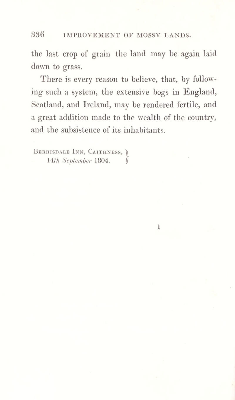 the last crop of grain the land may be again laid down to grass. There is every reason to believe, that, by follow¬ ing such a system, the extensive bogs in England, Scotland, and Ireland, may be rendered fertile, and a great addition made to the wealth of the country, and the subsistence of its inhabitants. Berrisdale Inn, Caithness, I 14/// September 1804. | 1
