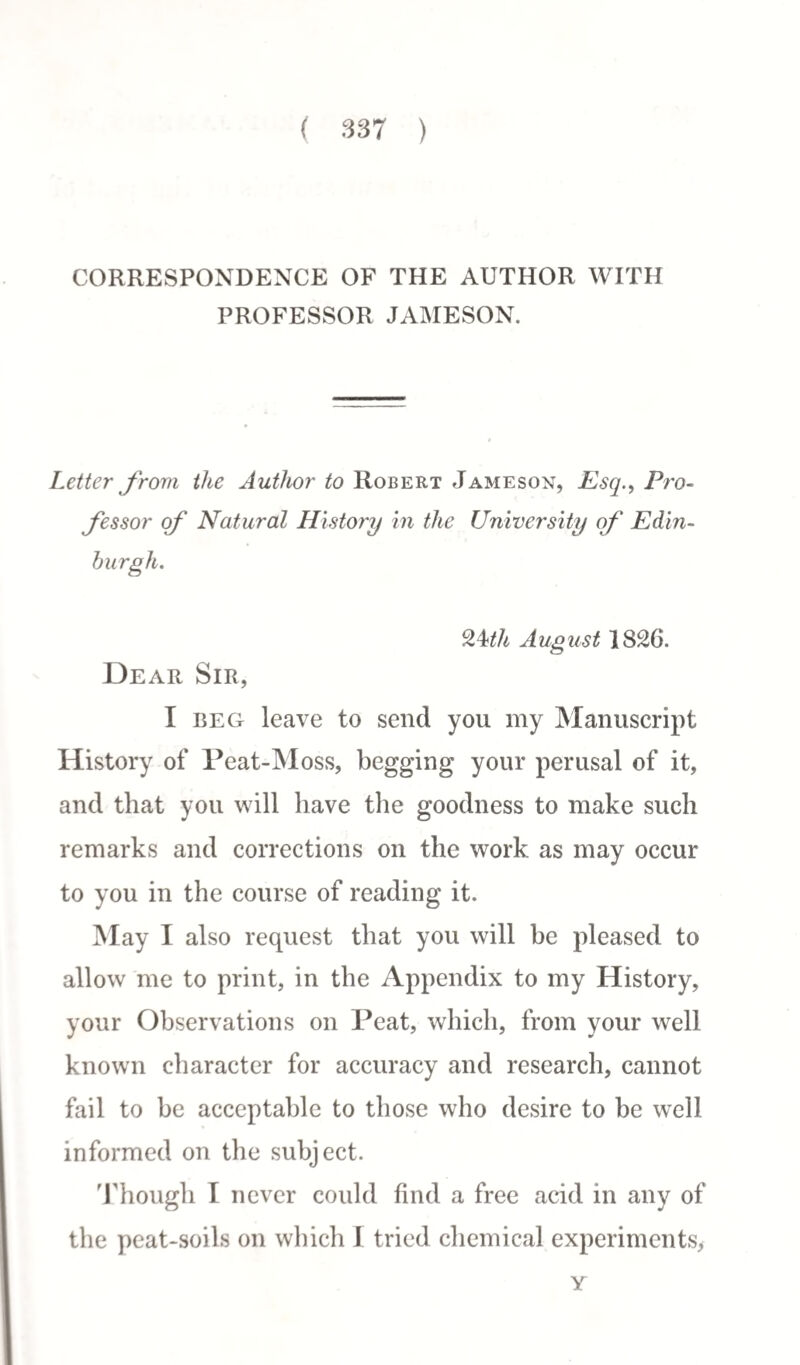 CORRESPONDENCE OF THE AUTHOR WITH PROFESSOR JAMESON. Letter from the Author to Robert Jameson, Esq., Pro¬ fessor of Natural History in the University of Edin¬ burgh. 9.^th August 1826. Dear Sir, I beg leave to send you my Manuscript History of Peat-Moss, begging your perusal of it, and that you will have the goodness to make such remarks and corrections on the work as may occur to you in the course of reading it. May I also request that you will be pleased to allow me to print, in the Appendix to my History, your Observations on Peat, which, from your well known character for accuracy and research, cannot fail to be acceptable to those who desire to be well informed on the subject. Though I never could find a free acid in any of the peat-soils on which I tried chemical experiments, Y