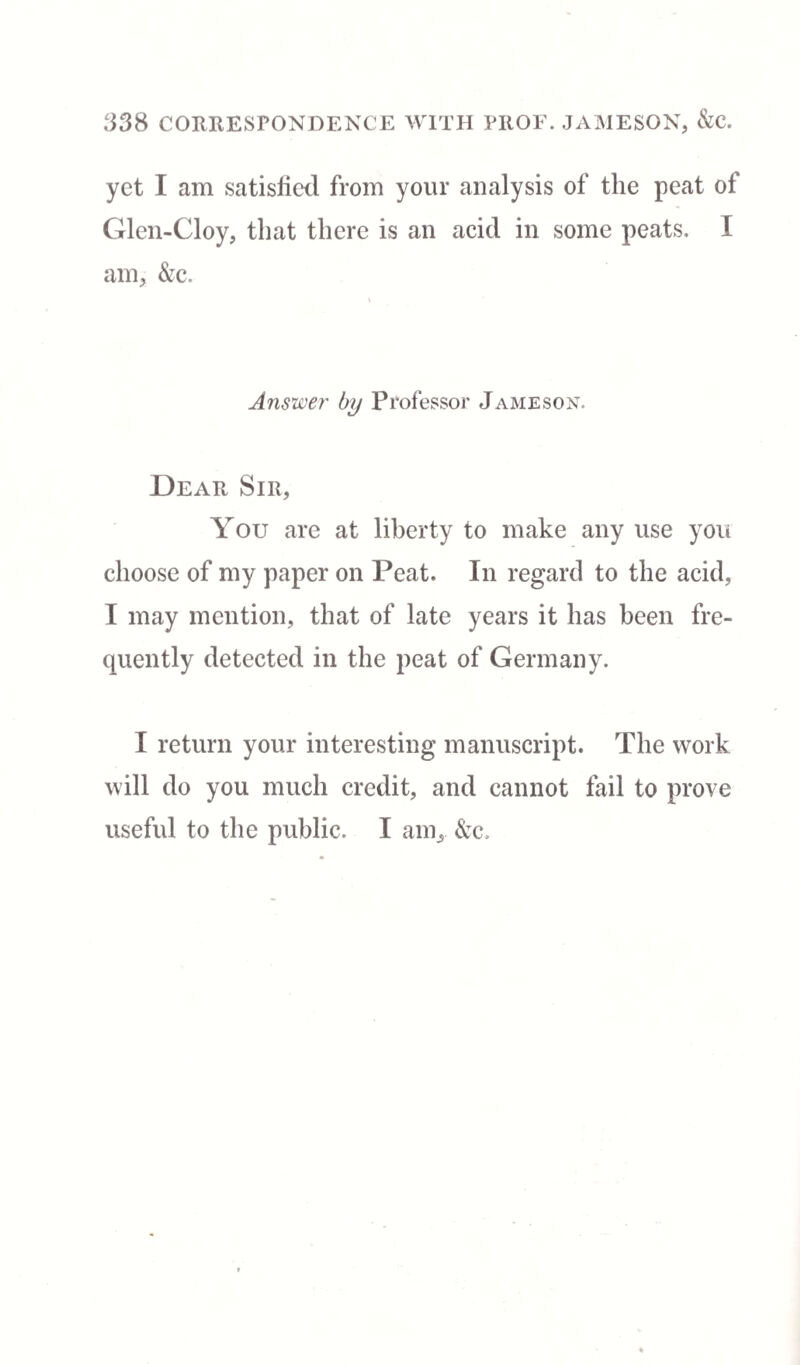 yet I am satisfied from your analysis of the peat of Glen-Cloy, that there is an acid in some peats. I am, &c. Answer by Professor Jameson. Dear Sir, You are at liberty to make any use you choose of my paper on Peat. In regard to the acid, I may mention, that of late years it has been fre¬ quently detected in the peat of Germany. I return your interesting manuscript. The work will do you much credit, and cannot fail to prove useful to the public. I am, &c.