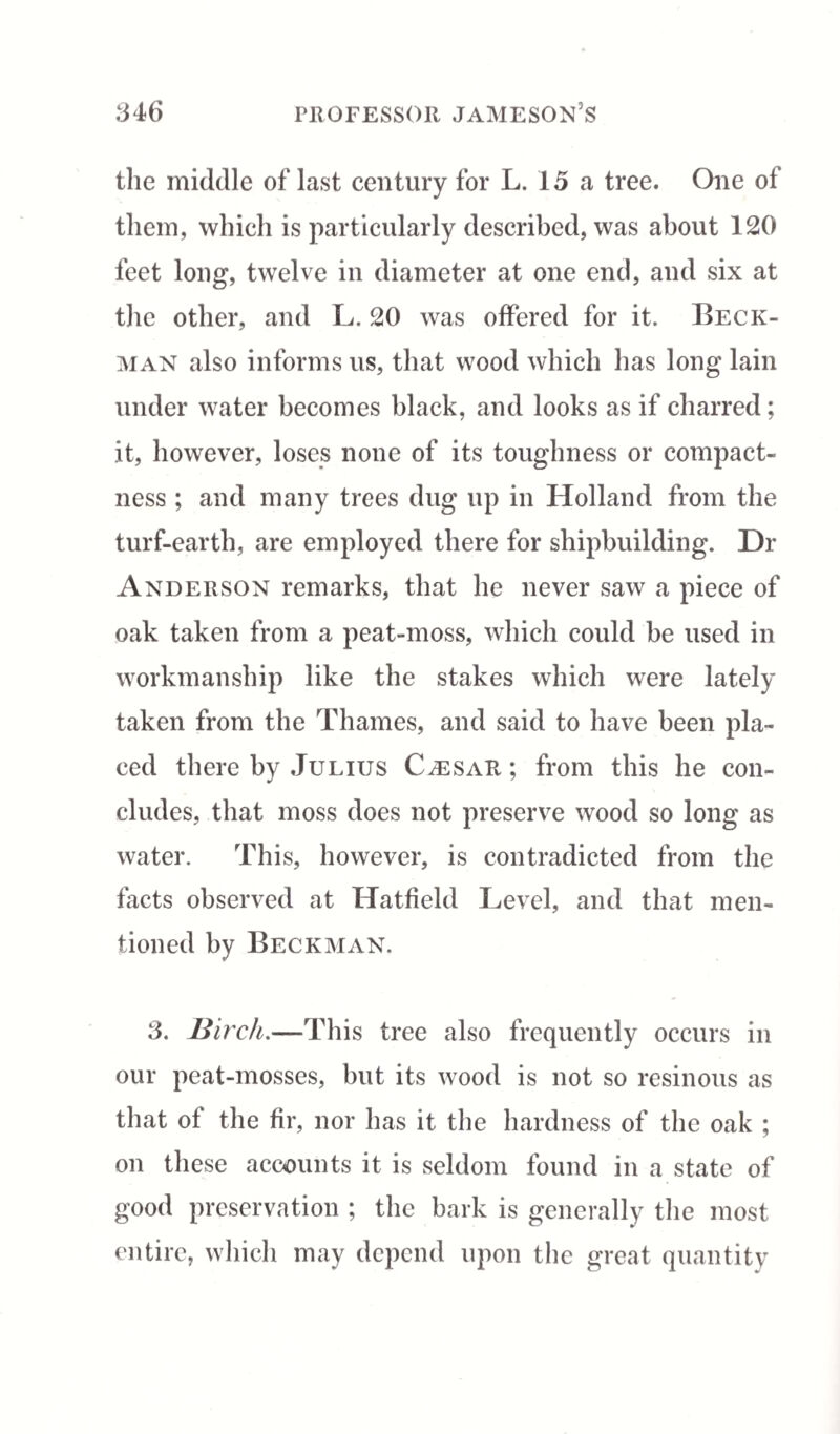 the middle of last century for L. 15 a tree. One of them, which is particularly described, was about 120 feet long, twelve in diameter at one end, and six at the other, and L. 20 was offered for it. Beck¬ man also informs us, that wood which has long lain under water becomes black, and looks as if charred; it, however, loses none of its toughness or compact¬ ness ; and many trees dug up in Holland from the turf-earth, are employed there for shipbuilding. Dr Anderson remarks, that he never saw a piece of oak taken from a peat-moss, which could be used in workmanship like the stakes which were lately taken from the Thames, and said to have been pla¬ ced there by Julius Caesar ; from this he con¬ cludes, that moss does not preserve wood so long as water. This, however, is contradicted from the facts observed at Hatfield Level, and that men¬ tioned by Beckman. 3. Birch.—This tree also frequently occurs in our peat-mosses, but its wood is not so resinous as that of the fir, nor has it the hardness of the oak ; on these accounts it is seldom found in a state of good preservation ; the bark is generally the most entire, which may depend upon the great quantity