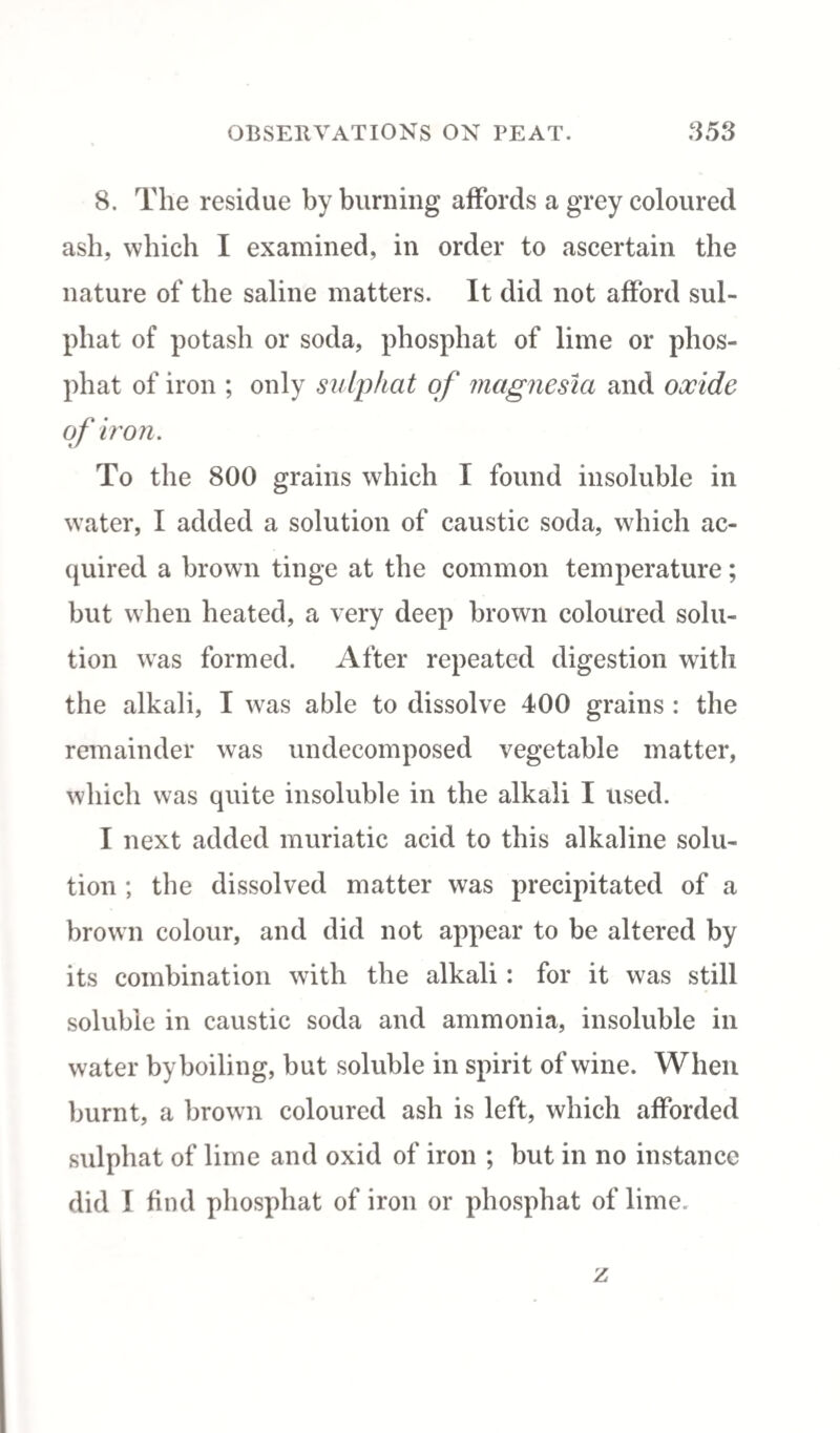 8. The residue by burning affords a grey coloured ash, which I examined, in order to ascertain the nature of the saline matters. It did not afford sul- phat of potash or soda, phosphat of lime or plios- phat of iron ; only sutphat of magnesia and oxide of iron. To the 800 grains which I found insoluble in water, I added a solution of caustic soda, which ac¬ quired a brown tinge at the common temperature; but when heated, a very deep brown coloured solu¬ tion was formed. After repeated digestion with the alkali, I was able to dissolve 400 grains : the remainder was undecomposed vegetable matter, which was quite insoluble in the alkali I used. I next added muriatic acid to this alkaline solu¬ tion ; the dissolved matter was precipitated of a brown colour, and did not appear to be altered by its combination with the alkali: for it was still soluble in caustic soda and ammonia, insoluble in water by boiling, but soluble in spirit of wine. When burnt, a brown coloured ash is left, which afforded sulphat of lime and oxid of iron ; but in no instance did I find phosphat of iron or phosphat of lime. z