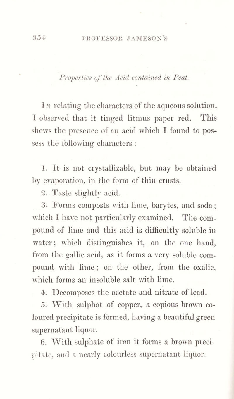 Properties of the Acid contained in Peat. 3 n relating the characters of the aqueous solution* 1 observed that it tinged litmus paper red. This shews the presence of an acid which I found to pos¬ sess the following characters : 1. It is not crystallizable, but may be obtained by evaporation, in the form of thin crusts. 2. Taste slightly acid. 3. Forms composts with lime, barytes, and soda; which I have not particularly examined. The com¬ pound of lime and this acid is difficultly soluble in water; which distinguishes it, on the one hand, from the gallic acid, as it forms a very soluble coim pound with lime ; on the other, from the oxalic, which forms an insoluble salt with lime. 4. Decomposes the acetate and nitrate of lead. 5. With sulphat of copper, a copious brown co¬ loured precipitate is formed, having a beautiful green supernatant liquor. 6. With sulphate of iron it forms a brown preci¬ pitate, and a nearly colourless supernatant liquor