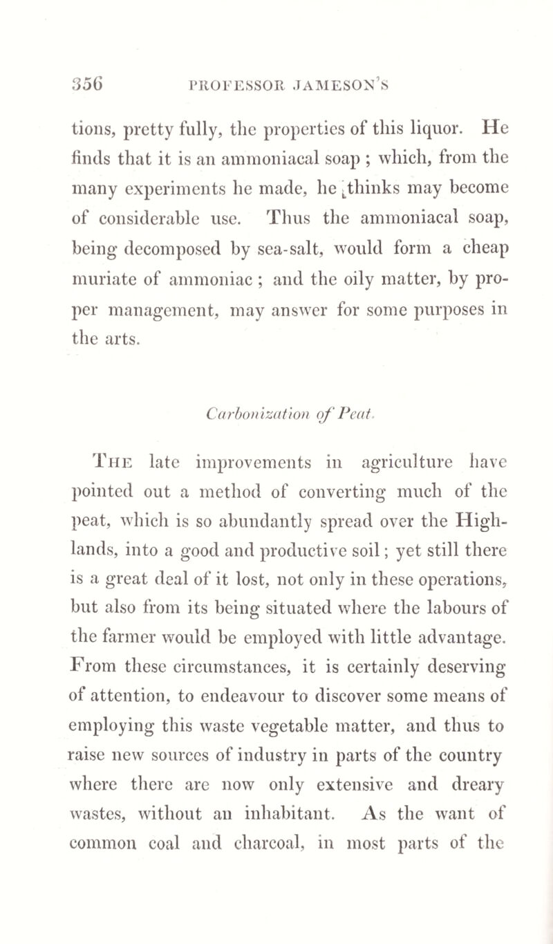 tions, pretty fully, the properties of this liquor. He finds that it is an ammoniacal soap ; which, from the many experiments he made, he Lthinks may become of considerable use. Thus the ammoniacal soap, being* decomposed by sea-salt, would form a cheap muriate of ammoniac ; and the oily matter, by pro¬ per management, may answer for some purposes in the arts. Carbonization of Peat, The late improvements in agriculture have pointed out a method of converting much of the peat, which is so abundantly spread over the High¬ lands, into a good and productive soil; yet still there is a great deal of it lost, not only in these operations, but also from its being situated where the labours of the farmer would be employed with little advantage. From these circumstances, it is certainly deserving of attention, to endeavour to discover some means of employing this waste vegetable matter, and thus to raise new sources of industry in parts of the country where there are now only extensive and dreary wastes, without an inhabitant. As the want of common coal and charcoal, in most parts of the