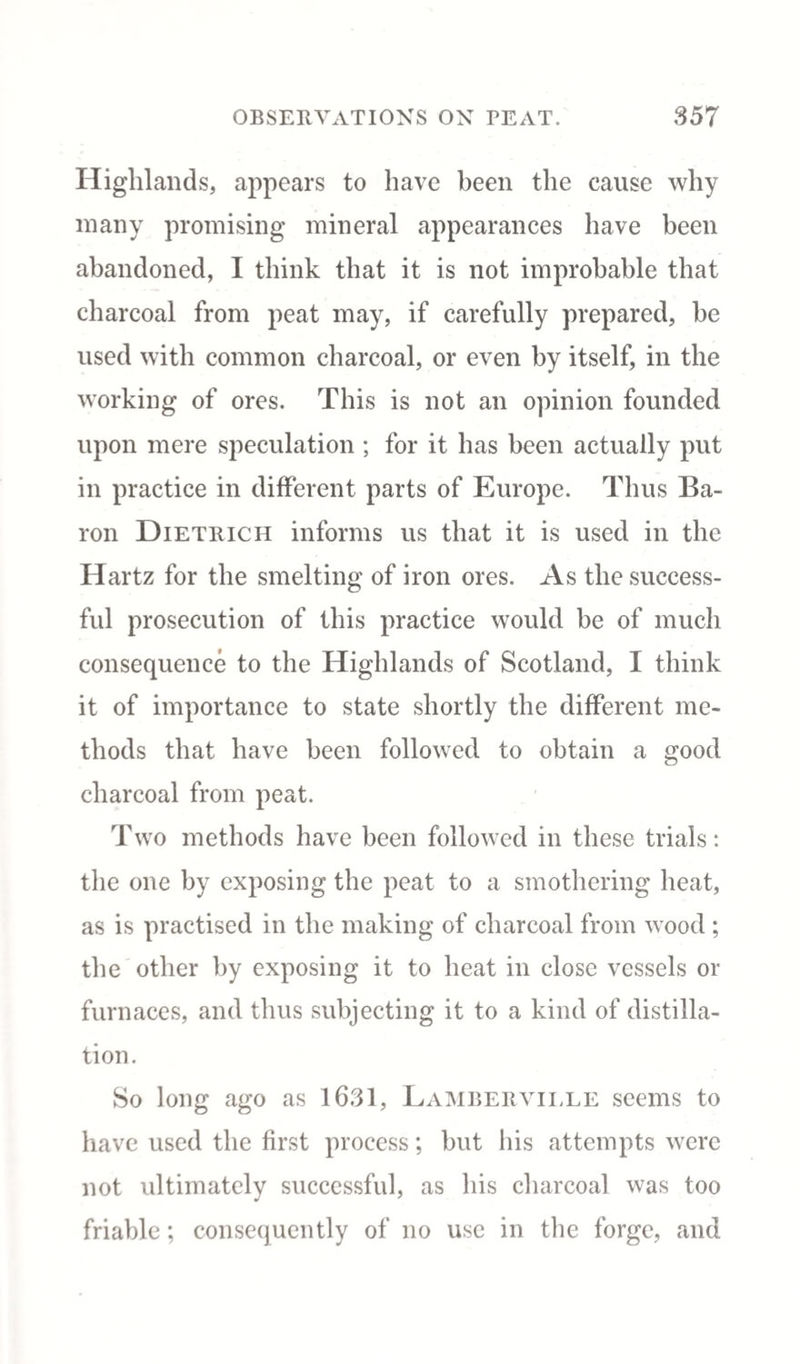 Highlands, appears to have been the cause why many promising mineral appearances have been abandoned, I think that it is not improbable that charcoal from peat may, if carefully prepared, be used with common charcoal, or even by itself, in the working of ores. This is not an opinion founded upon mere speculation ; for it has been actually put in practice in different parts of Europe. Thus Ba¬ ron Dietrich informs us that it is used in the Hartz for the smelting of iron ores. As the success¬ ful prosecution of this practice would be of much consequence to the Highlands of Scotland, I think it of importance to state shortly the different me¬ thods that have been followed to obtain a good charcoal from peat. Two methods have been followed in these trials: the one by exposing the peat to a smothering heat, as is practised in the making of charcoal from wood ; the other by exposing it to heat in close vessels or furnaces, and thus subjecting it to a kind of distilla¬ tion. So long ago as 1631, Lamberville seems to have used the first process; but his attempts were not ultimately successful, as his charcoal was too friable; consequently of no use in the forge, and