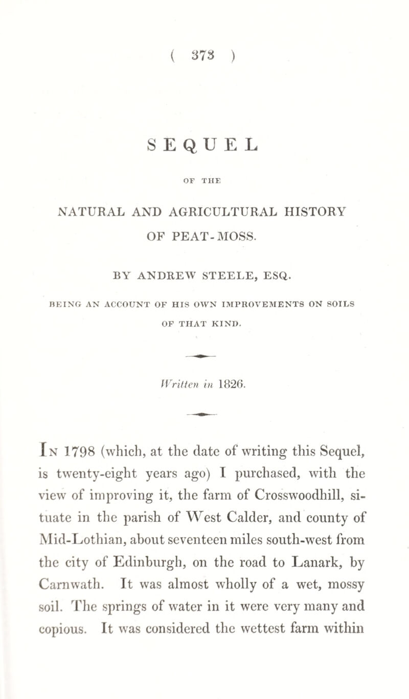 SEQUEL OF THE NATURAL AND AGRICULTURAL HISTORY OF PEAT-MOSS. BY ANDREW STEELE, ESQ. BEING AN ACCOUNT OF HIS OWN IMPROVEMENTS ON SOILS OF THAT KIND. Written in 1826. In 1798 (which, at the date of writing this Sequel, is twenty-eight years ago) I purchased, with the view of improving it, the farm of Crosswoodhill, si¬ tuate in the parish of West Calder, and county of Mid-Lothian, about seventeen miles south-west from the city of Edinburgh, on the road to Lanark, by Carnwath. It was almost wholly of a wet, mossy soil. The springs of water in it were very many and copious. It was considered the wettest farm within