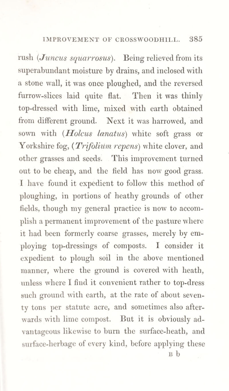 rush (tI uncus squarrosus). Being relieved from its superabundant moisture by drains, and inclosed with a stone wall, it was once ploughed, and the reversed furrow-slices laid quite flat. Then it was thinly top-dressed with lime, mixed with earth obtained from different ground. Next it was harrowed, and sown with (Holcus lanatus) white soft grass or Yorkshire fog, (Trifolium repens) white clover, and other grasses and seeds. This improvement turned out to be cheap, and the field has now good grass. I have found it expedient to follow this method of ploughing, in portions of heathy grounds of other fields, though my general practice is now to accom¬ plish a permanent improvement of the pasture where it had been formerly coarse grasses, merely by em¬ ploying top-dressings of composts. I consider it expedient to plough soil in the above mentioned manner, where the ground is covered with heath, unless where I find it convenient rather to top-dress such ground with earth, at the rate of about seven¬ ty tons per statute acre, and sometimes also after¬ wards with lime compost. But it is obviously ad¬ vantageous likewise to burn the surface-heath, and surface-herbage of every kind, before applying these b b