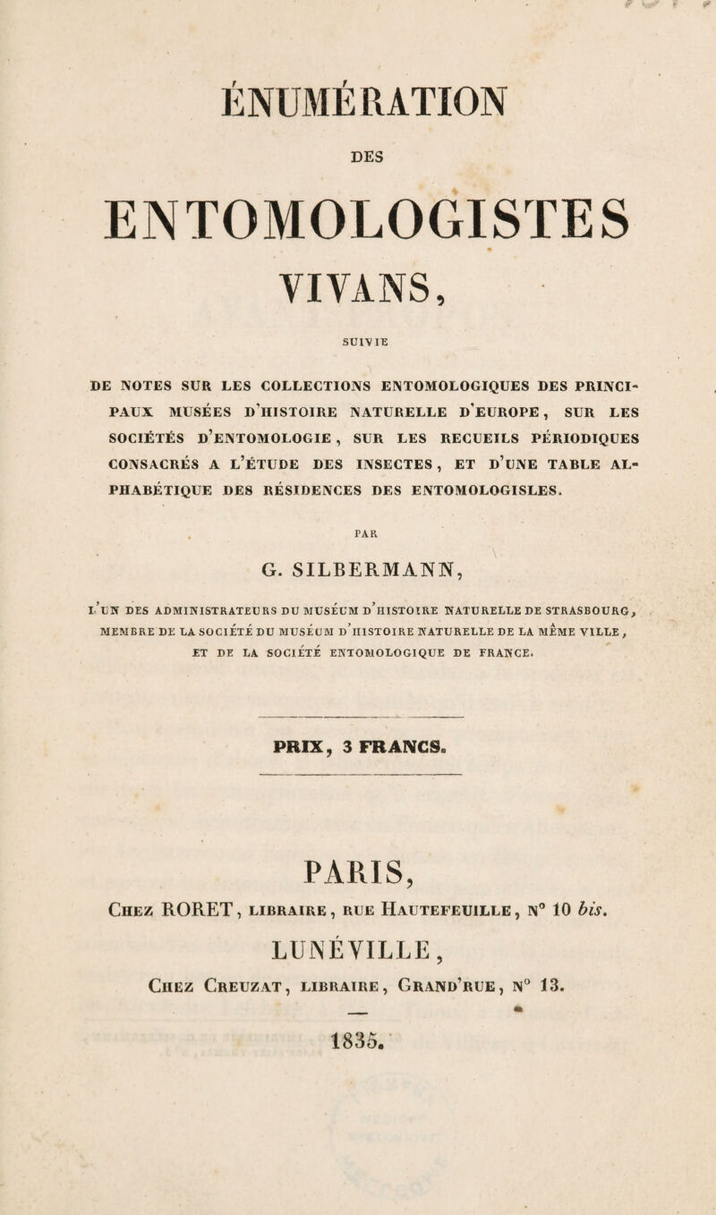 ÉNUMÉRATION DES ENTOMOLOGISTES VI VANS, SUIVIE DE NOTES SUR LES COLLECTIONS ENTOMOLOGIQUES DES PRINCI¬ PAUX MUSÉES DMISTOIRE NATURELLE D'EUROPE, SUR LES SOCIÉTÉS D’ENTOMOLOGIE , SUR LES RECUEILS PÉRIODIQUES CONSACRÉS A L’ÉTUDE DES INSECTES , ET d’üNE TABLE AL¬ PHABÉTIQUE DES RÉSIDENCES DES ENTOMOLOGISLES. G. SILBERMANN, i’tlt DES ADMINISTRATEURS DU MUSEUM d’hISTOIRE NATURELLE DE STRASBOURG, MEMBRE DE LA SOCIETE DU MUSEUM d’iIISTOIRE NATURELLE DE LA MEME VILLE , ET DE LA SOCIÉTÉ ENTOMOLOGIQUE DE FRANCE. PRIX, 3 FRANCS* PARIS, Chez RORET, libraire, rue Hautefeuille, n° 10 bis. LUNÉVILLE, Chez Creuzat, libraire, Grand’rue, n° 13. 1835.