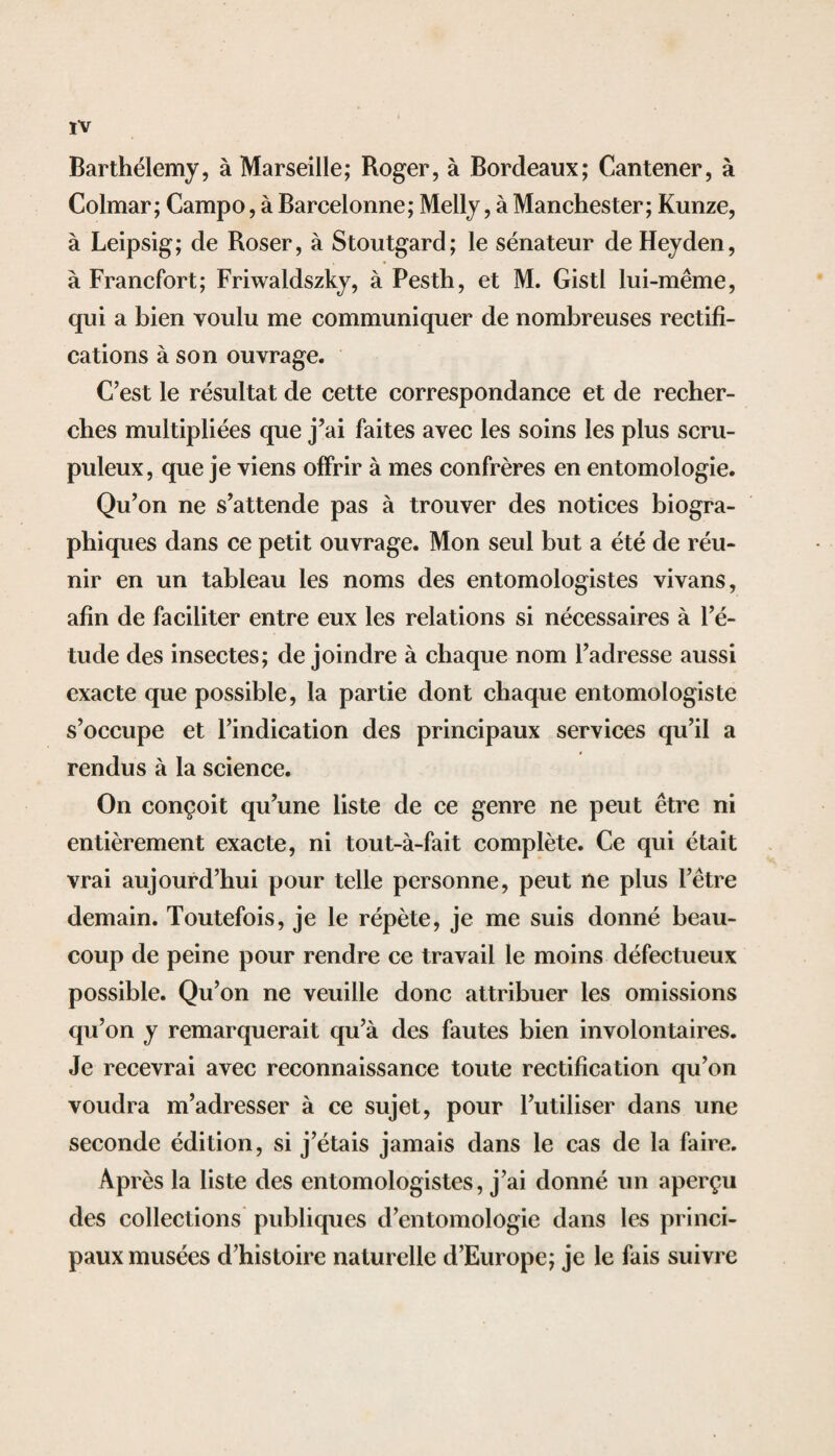 Barthélemy, à Marseille; Roger, à Bordeaux; Cantener, à Colmar; Campo, à Barcelonne; Melly, à Manchester; Kunze, à Leipsig; de Roser, à Stoutgard; le sénateur de Heyden, à Francfort; Friwaldszky, à Pesth, et M. Gistl lui-même, qui a bien voulu me communiquer de nombreuses rectifi¬ cations à son ouvrage. C’est le résultat de cette correspondance et de recher¬ ches multipliées que j’ai faites avec les soins les plus scru¬ puleux, que je viens offrir à mes confrères en entomologie. Qu’on ne s’attende pas à trouver des notices biogra¬ phiques dans ce petit ouvrage. Mon seul but a été de réu¬ nir en un tableau les noms des entomologistes vivans, afin de faciliter entre eux les relations si nécessaires à l’é¬ tude des insectes; de joindre à chaque nom l’adresse aussi exacte que possible, la partie dont chaque entomologiste s’occupe et l’indication des principaux services qu’il a rendus à la science. On conçoit qu’une liste de ce genre ne peut être ni entièrement exacte, ni tout-à-fait complète. Ce qui était vrai aujourd’hui pour telle personne, peut île plus l’être demain. Toutefois, je le répète, je me suis donné beau¬ coup de peine pour rendre ce travail le moins défectueux possible. Qu’on ne veuille donc attribuer les omissions qu’on y remarquerait qu’à des fautes bien involontaires. Je recevrai avec reconnaissance toute rectification qu’on voudra m’adresser à ce sujet, pour l’utiliser dans une seconde édition, si j’étais jamais dans le cas de la faire. Ap rès la liste des entomologistes, j’ai donné un aperçu des collections publiques d’entomologie dans les princi¬ paux musées d’histoire naturelle d’Europe; je le fais suivre