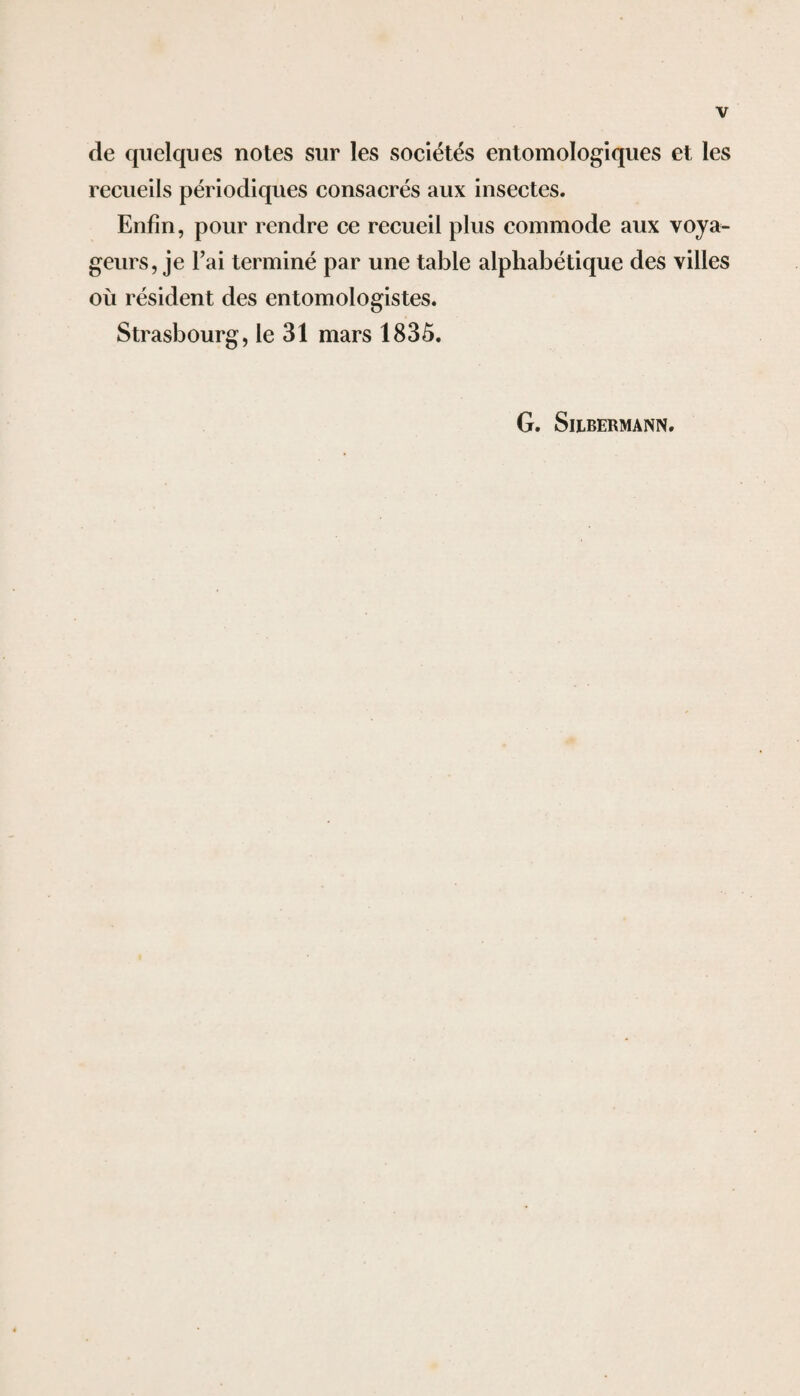 de quelques notes sur les sociétés entomologiques et les recueils périodiques consacrés aux insectes. Enfin, pour rendre ce recueil plus commode aux voya¬ geurs, je Fai terminé par une table alphabétique des villes où résident des entomologistes. Strasbourg, le 31 mars 1835. G. SlLBERMANN.