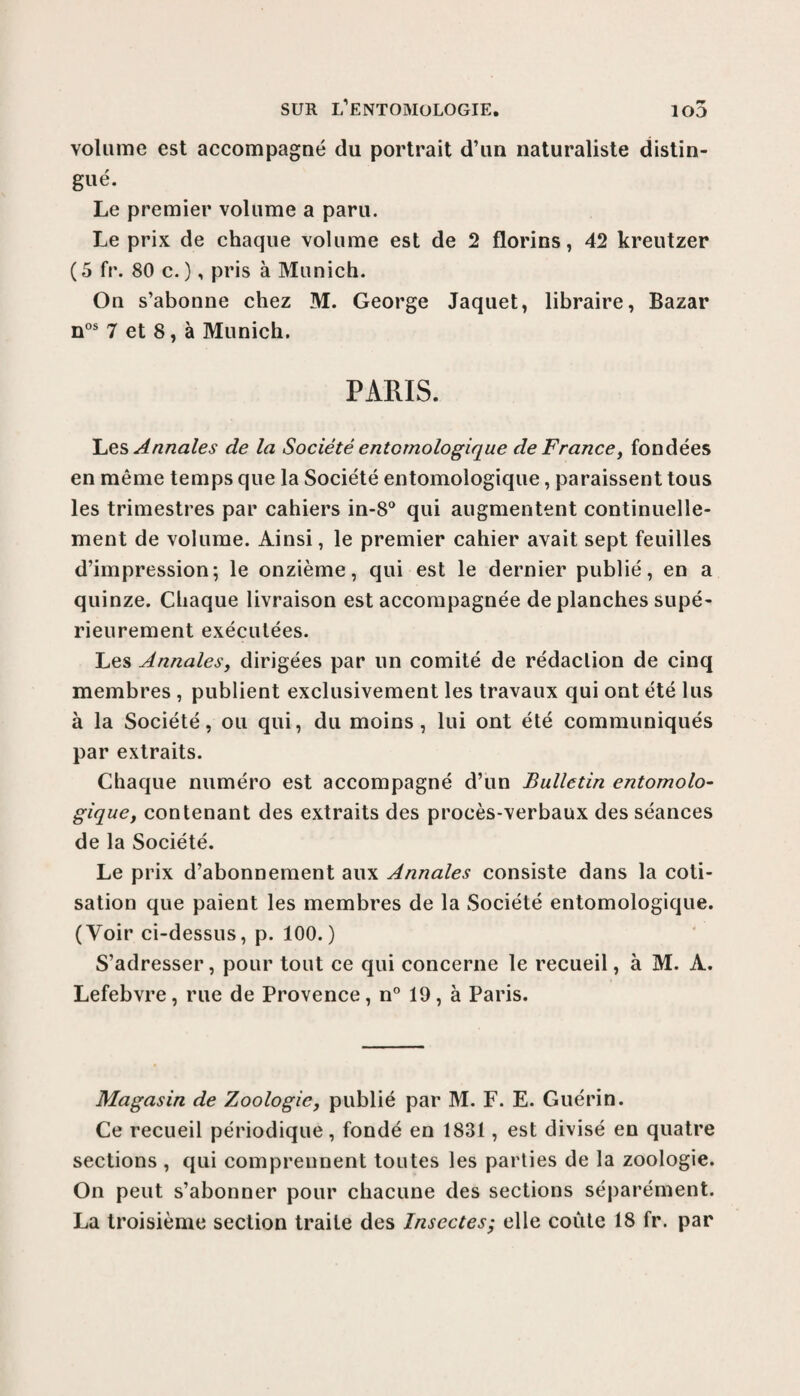 SUR l’entomologie. io5 volume est accompagné du portrait d’un naturaliste distin¬ gué. Le premier volume a paru. Le prix de chaque volume est de 2 florins, 42 kreutzer (5 fr. 80 c.), pris à Munich. On s’abonne chez M. George Jaquet, libraire, Bazar nos 7 et 8, à Munich. PARIS. Les Annales de la Société entcmologique de France, fondées en même temps que la Société entomologique, paraissent tous les trimestres par cahiers in-8° qui augmentent continuelle¬ ment de volume. Ainsi, le premier cahier avait sept feuilles d’impression; le onzième, qui est le dernier publié, en a quinze. Chaque livraison est accompagnée de planches supé¬ rieurement exécutées. Les Annales, dirigées par un comité de rédaction de cinq membres , publient exclusivement les travaux qui ont été lus à la Société, ou qui, du moins, lui ont été communiqués par extraits. Chaque numéro est accompagné d’un Bulletin entomolo¬ gique, contenant des extraits des procès-verbaux des séances de la Société. Le prix d’abonnement aux Annales consiste dans la coti¬ sation que paient les membres de la Société entomologique. (Voir ci-dessus, p. 100.) S’adresser, pour tout ce qui concerne le recueil, à M. A. Lefebvre, rue de Provence, n° 19, à Paris. Magasin de Zoologie, publié par M. F. E. Guérin. Ce recueil périodique, fondé en 1831, est divisé en quatre sections , qui comprennent toutes les parties de la zoologie. On peut s’abonner pour chacune des sections séparément. La troisième section traite des Insectes; elle coûte 18 fr. par