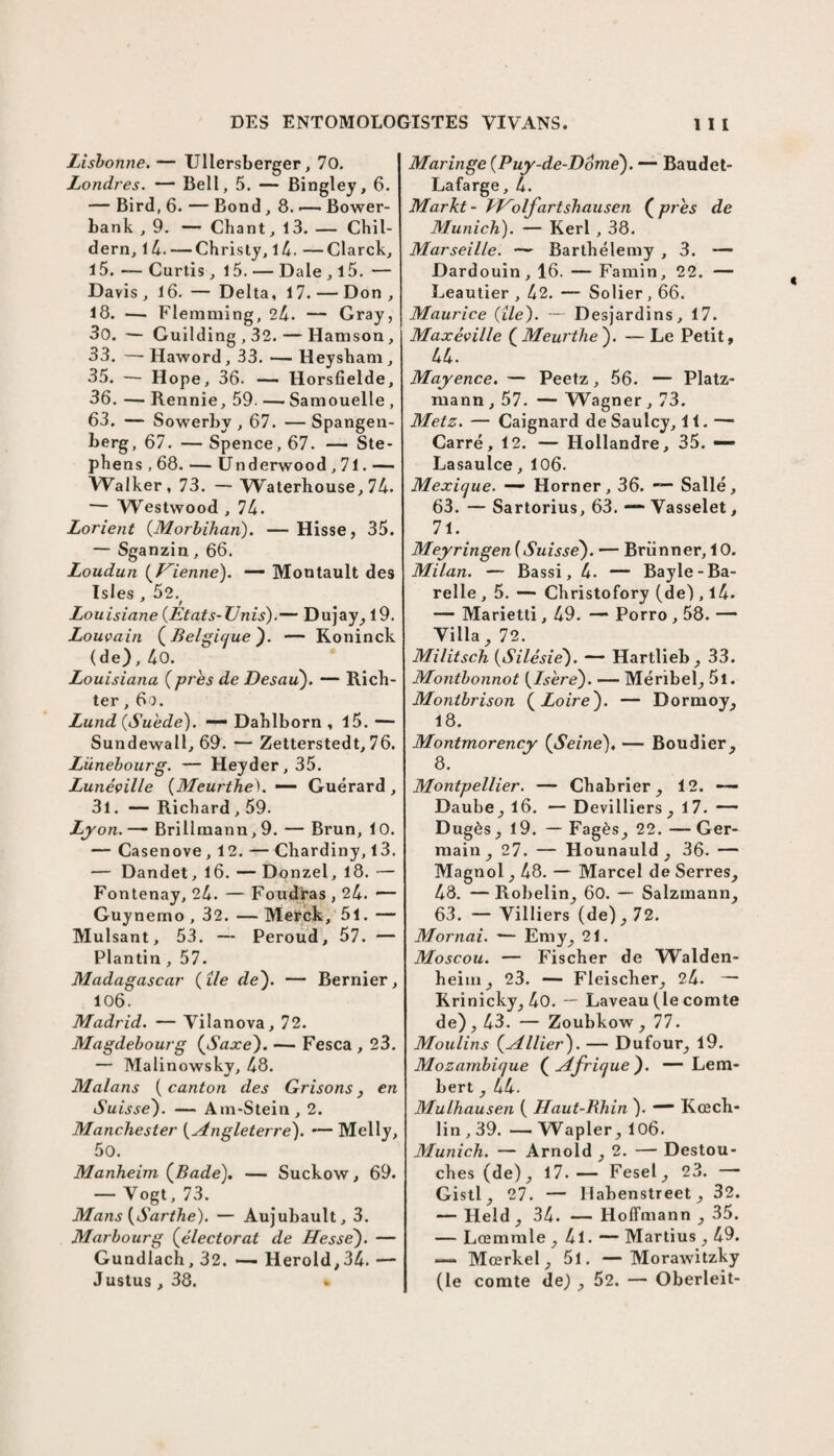 Lisbonne. — Ullersberger, 70. Londres. — Bell, 5. — Bingley, 6. — Bird, 6. — Bond , 8..— Bower- bank , 9. — Chant, 13. — Chil- dern, 14.— Christy, 14. —Clarck, 15. — Curtis, 15. — Dale , l5. — Davis, 16. — Delta, 17. — Don, 18. — Flemming, 24. — Gray, 30. — Guilding,32. — Hamson, 33. — Haword, 33. — Heysham , 35. — Hope, 36. — Horsfielde, 36. — Rennie, 59. — Samouelle , 63. — Sowerby , 67. — Spangen- berg, 67. — Spence, 67. — Ste¬ phens , 68. — Underwood ,71. — Walker, 73. — Waterhouse, 74. — Westwood , 74. Lorient (Morbihan). —Hisse, 35. — Sganzin, 66. Loudun (tienne). — Montault des Isles , 52, t Louisiane (Etats-Unis).— Dujay, 19. Louvain {Belgique'). — Koninck (de), 40. Louisiana (près de Desau). — Rich- ter, 6o. Lund (Suède). — Dahlborn , 15. — Sundewall, 69. — Zetterstedt, 76. Lünebourg. — Heyder, 35. Lunéville (Meurthe). — Guérard , 31. — Richard , 59. LJ on.— Brillmann, 9. — Brun, 10. — Casenove ,12. — Chardiny, 13. — Dandet, 16. — Donzel, 18. — Fontenay, 24. — Foudras , 24. •— Guynerno , 32. — Merck, 5l. — Mulsant, 53. — Peroud, 57. — Plantin ,57. Madagascar ( île de). — Bernier, 106. Madrid. — Yilanova, 72. Magdebourg (Saxe). — Fesca , 23. — Malinowsky, 48. Malans ( canton des Grisons, en Suisse). — Am-Stein, 2. Manchester (Angleterre). •— Melly, 50. Manheim (Bade). — Suckow, 69. — Vogt, 73. Mans (Sarthe). — Aujubault, 3. Marbourg (électorat de Hesse). — Gundlach, 32. — Herold,34. — Justus , 38. . Mariage (Puy-de-Dôme). — Baudet- Lafarge, 4. Markt - EUolfartshausen ( près de Munich). — Kerl, 38. Marseille. — Barthélemy , 3. — Dardouin , 16. — Famin, 22. — Leautier , 42. — Solier, 66. Maurice (île). — Desjardins, 17. Maxéville (Meurthe). —Le Petit, 44. Mayence. — Peetz, 56. — Platz- mann, 57. — Wagner, 73. Metz. — Caignard de Saulcy, 11. —• Carré, 12. — Hollandre, 35. — Lasaulce, 106. Mexique. — Horner, 36. — Salle, 63. — Sartorius, 63. — Vasselet, 71. MeyringeniSuisse). •— Briinner, 10. Milan. — Bassi, 4. — Bayle-Ba- relle , 5. — Christofory (de) , l4. — Marietti, 49. — Porro , 58. — Yilla 72. Militsch (Silésie). — Hartlieb^ 33. Montbonnot (Isère). — Méribel^ 5l. Montbrison (Loire). — Dormoy^ 18. Montmorency (Seine). — Boudier, 8. Montpellier. — Chabrier, 12. Daube 16. — Devilliers, 17. — Dugès ^ 19. — Fagès^ 22. — Ger¬ main } 27. — Hounauld } 36. — Magnol, 48. — Marcel de Serres, 48. — Robelin^ 60. — Salzrnann, 63. — Yilliers (de)^ 72. Mornai. — Emy; 21. Moscou. — Fischer de YYalden- heim ^ 23. — Fleischer, 24. — Krinicky, 40. — Laveau (le comte de) , 43. — Zoubkow , 77. Moulins (Allier). — Dufour^ 19. Mozambique (Afrique). —Lem- bert 44. Mulhausen ( Haut-Rhin ). **“ Kœch- lin , 39. — Wapler, 106. Munich. — Arnold } 2. — Destou¬ ches (de) 17. — Fesel_, 23. — Gistl^ 27. — Habenstreet^ 32. — Held 34. — Hoffmann _, 35. — Lœmmle , 4l. — Martius 49. — Mœrkel^ 5l. —Morawitzky (le comte de) , 52. — Oberleit-