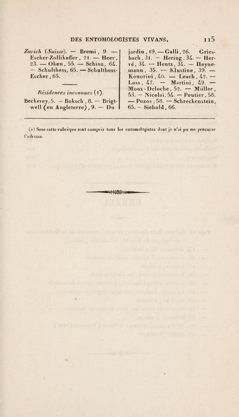 Zurich (Suisse). — Bremi , 9. — Escher-Zollikofler , 21. — Heer, 23. — Oken, 55. — Schinz, 64. — Schulthess, 65. — Schulthess- Escher,65. Résidences inconnues (l). Beckerey, 5. — Boksch ,8. — Brigt- well (en Angleterre) , 9. — Du jardin ,19. — Galli,26. Gries- bach, 31. — Hering , 34. — Her¬ vé, 34. — Hentz, 34. — Heyne- mann , 35. — Klustine, 39. — Konorini,4o. — Leach, 42. — Loss, 47. — Martini, 49. — Mous- Deloche, 52. — Muller, 53. — JNicolaï, 54. — Poutier, 58. — Puzos , 58. — Schreckenstein, 65. — Siebold, 66. (i) Sous cette rubrique sont compris tous le» entomologistes dont je n’ai pu me procurer J’adresse.